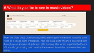 6.What do you like to see in music videos?
From this word cloud , it shows how most enjoy a performance or narrative style
video as it keeps them entertained. Also the ‘Male gaze’ theory is exercised here
through some answers of girls, and girls wearing little, which supports the theory
of the male gaze being used to attract a male audience that promotes the video
further.
 