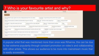 7.Who is your favourite artist and why?
A popular artist that was mentioned more than once was Rihanna, this can be due
to her extreme popularity through constant promotion on video’s and collaborating
with other artists. This shows our audience to be more into mainstream music that
is easily accessible.
 