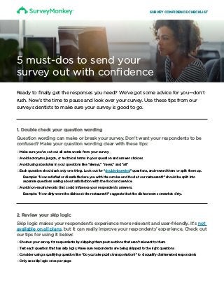 Ready to finally get the responses you need? We’ve got some advice for you—don’t
rush. Now’s the time to pause and look over your survey. Use these tips from our
survey scientists to make sure your survey is good to go.
5 must-dos to send your
survey out with confidence
1. Double check your question wording
Question wording can make or break your survey. Don’t want your respondents to be
confused? Make your question wording clear with these tips:
□□Make sure you’ve cut out all extra words from your survey
□□Avoid acronyms, jargon, or technical terms in your question and answer choices
□□Avoid using absolutes in your questions like “always,” “never,” and “all”
□□Each question should ask only one thing. Look out for “double-barreled” questions, and reword them or split them up.
Example: “How satisfied or dissatisfied are you with the service and food at our restaurant?” should be split into
separate questions asking about satisfaction with the food and service.
□□Avoid non-neutral words that could influence your respondent’s answers.
Example: “How dirty were the dishes at the restaurant?” suggests that the dishes were somewhat dirty.
2. Review your skip logic
Skip logic makes your respondent’s experience more relevant and user-friendly. It’s not
available on all plans, but it can really improve your respondents’ experience. Check out
our tips for using it below:
□□Shorten your survey for respondents by skipping them past sections that aren’t relevant to them
□□Test each question that has skip logic. Make sure respondents are being skipped to the right questions
□□Consider using a qualifying question like “Do you take public transportation?” to disqualify disinterested respondents
□□Only use skip logic once per page
SURVEY CONFIDENCE CHECKLIST
 