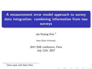 A measurement error model approach to survey
data integration: combining information from two
surveys
Jae Kwang Kim 1
Iowa State University
2017 SAE conference, Paris
July 11th, 2017
1
Joint work with Seho Park
 