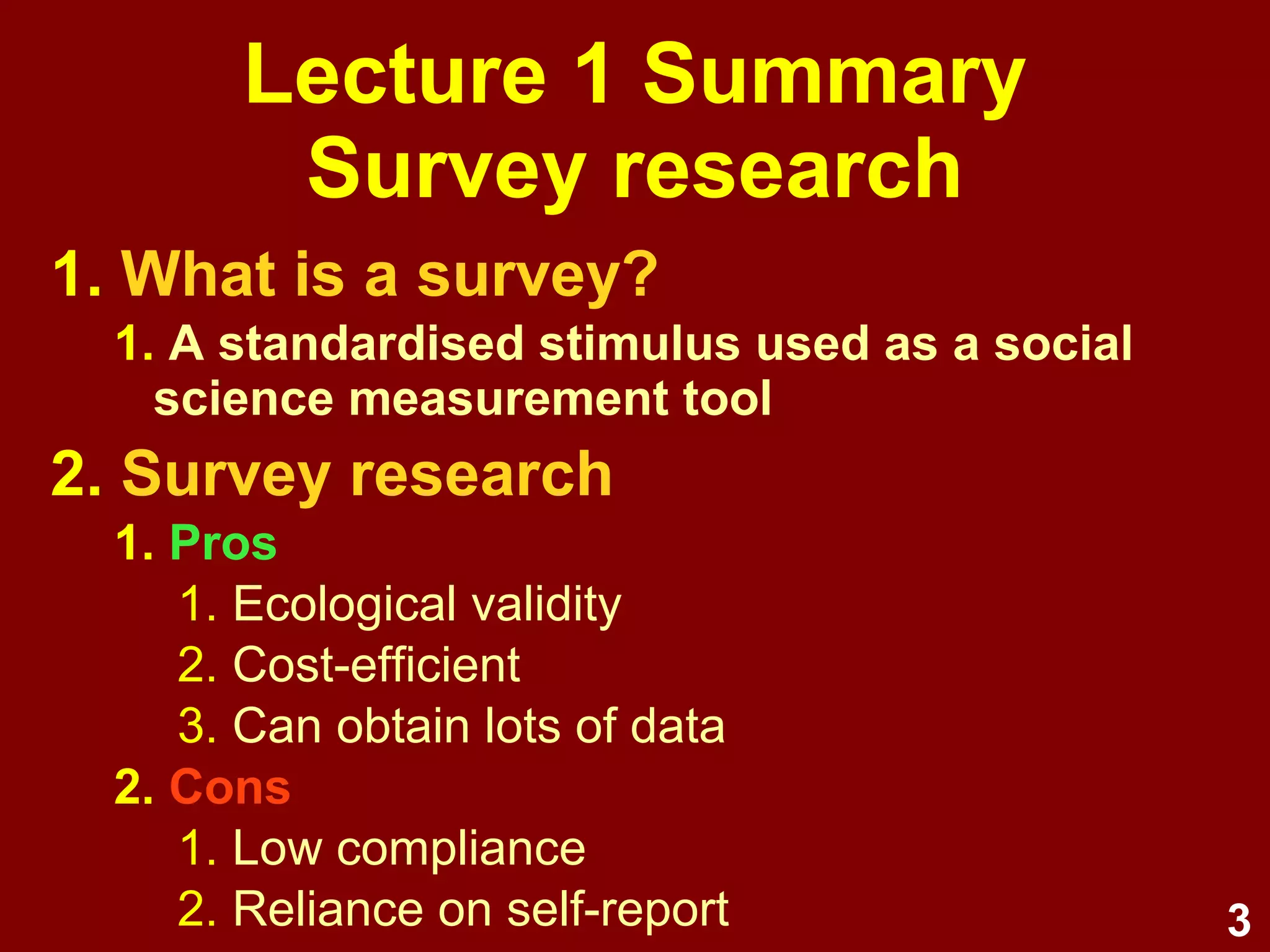 3
Lecture 1 Summary
Survey research
1. Research types (3)
1. Experimental
2. Quasi-experimental
3. Non-experimental
2. Purposes (4)
1. Information gathering (2)
1. Exploratory
2. Descriptive
2. Theory testing (2)
1. Explanatory
2. Predictive
 