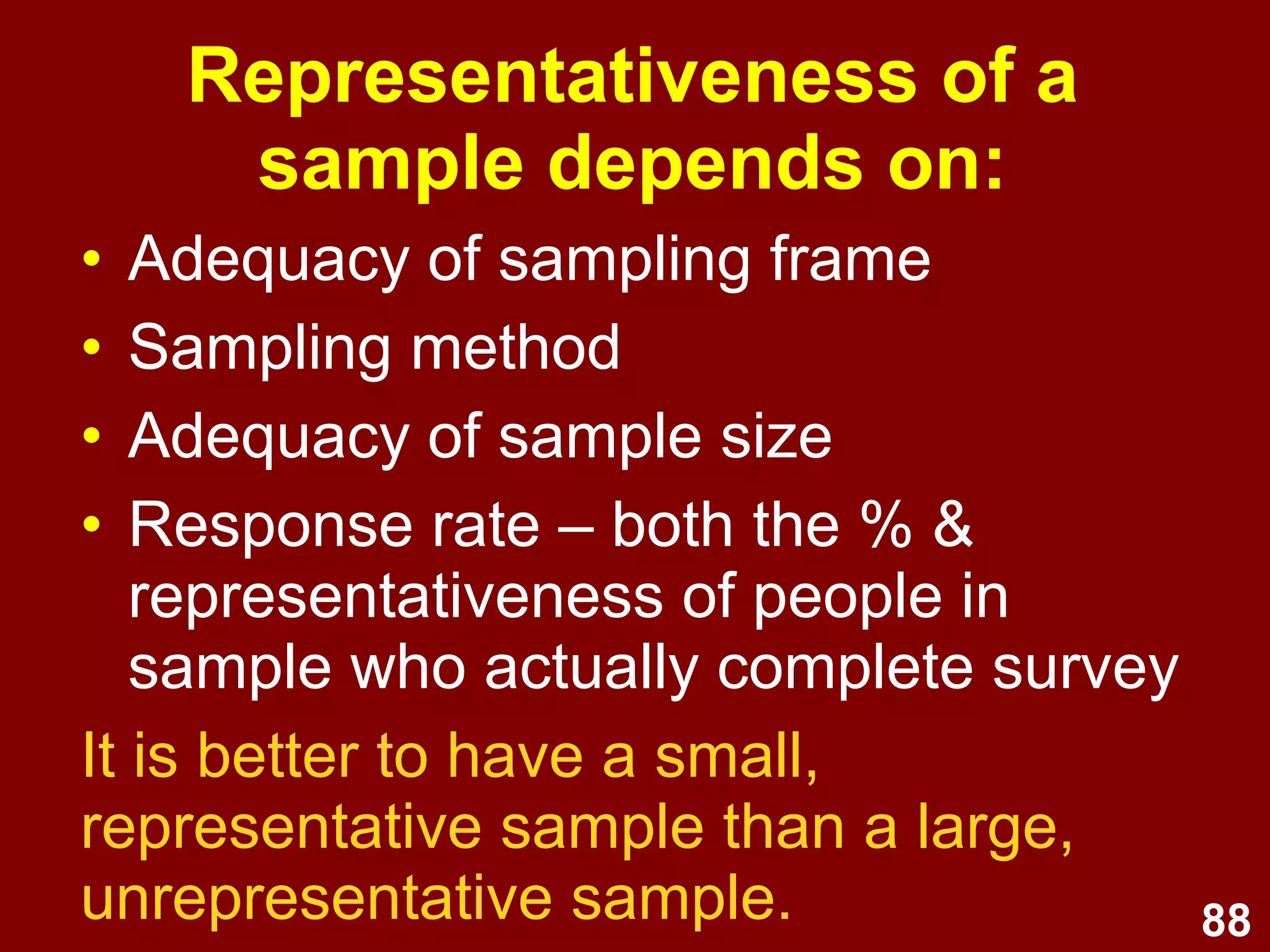 88
Convenience sampling
• Sampling is by convenience (i.e.,
whoever is available) rather than
randomly
e.g. surveying visitors to a tourist attraction
over one weekend
• Less cost/time involved than
random sampling
• Subject to sampling bias
 