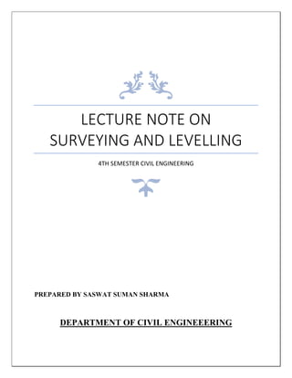 LECTURE NOTE ON
SURVEYING AND LEVELLING
4TH SEMESTER CIVIL ENGINEERING
PREPARED BY SASWAT SUMAN SHARMA
DEPARTMENT OF CIVIL ENGINEEERING
 