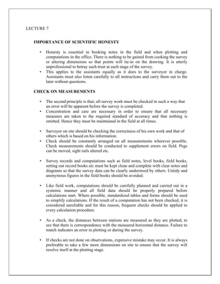 LECTURE 7
IMPORTANCE OF SCIENTIFIC HONESTY
• Honesty is essential in booking notes in the field and when plotting and
computations in the office. There is nothing to be gained from cooking the survey
or altering dimensions so that points will tie-in on the drawing. It is utterly
unprofessional to betray such trust at each stage of the survey.
• This applies to the assistants equally as it does to the surveyor in charge.
Assistants must also listen carefully to all instructions and carry them out to the
later without questions.
CHECK ON MEASUREMENTS
• The second principle is that; all survey work must be checked in such a way that
an error will be apparent before the survey is completed.
• Concentration and care are necessary in order to ensure that all necessary
measures are taken to the required standard of accuracy and that nothing is
omitted. Hence they must be maintained in the field at all times.
• Surveyor on site should be checking the correctness of his own work and that of
others which is based on his information.
• Check should be constantly arranged on all measurements wherever possible.
Check measurements should be conducted to supplement errors on field. Pegs
can be moved, sight rails altered etc.
• Survey records and computations such as field notes, level books, field books,
setting out record books etc must be kept clean and complete with clear notes and
diagrams so that the survey data can be clearly understood by others. Untidy and
anonymous figures in the field books should be avoided.
• Like field work, computations should be carefully planned and carried out in a
systemic manner and all field data should be properly prepared before
calculations start. Where possible, standardized tables and forms should be used
to simplify calculations. If the result of a computation has not been checked, it is
considered unreliable and for this reason, frequent checks should be applied to
every calculation procedure.
• As a check, the distances between stations are measured as they are plotted, to
see that there is correspondence with the measured horizontal distance. Failure to
match indicates an error in plotting or during the survey.
• If checks are not done on observations, expensive mistake may occur. It is always
preferable to take a few more dimensions on site to ensure that the survey will
resolve itself at the plotting stage.
 