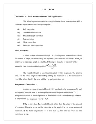 LECTURE 11
Corrections to Linear Measurement and their Application: -
The following corrections are to be applied to the linear measurements with a
chain or a tape where such accuracy is required.
(i) Pull correction,
(ii) Temperature correction
(iii) Standard length correction
(iv) Sag correction
(v) Slope correction
(vi) Mean sea level correction.
Pull Correction: -
A chain or tape of nominal length …L… having cross sectional area of the
link or that of a tape, as the case may be, equal to A and standardized under a pull Ps is
employed to measure a length at a pull PF. If Young…s modulus of elasticity of the
material is E the extension of its length is =
(PF  PS )L
AE
The recorded length is less than the actual by this extension. The error is
here, -ve, the actual length is obtained by adding the extension to L. the correction is
+ve. If PF is less than PS the error will be +ve and correction –ve.
Temperature Correction: -
A chain or a tape of nominal length …L… standardized at temperature TS and
having cross sectional area, A is employed to measured length at temperature TF
being the coefficient of linear expansion of the material of the chain or tape per unit rise
of temperature, F – TS)L.
If TF is more than TS, recorded length is less than the actual by the amount
of extension. The error is –ve and the correction to the length L is +ve by the amount of
extension. If the field temperature TF is less than TS the error is =+ve and the
corrections is –ve.
 