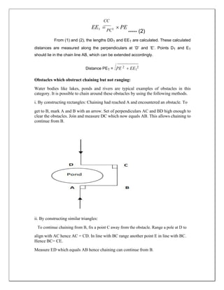 CC
EE1  PC1  PE
----- (2)
From (1) and (2), the lengths DD1 and EE1 are calculated. These calculated
distances are measured along the perpendiculars at ‘D’ and ‘E’. Points D1 and E1
should lie in the chain line AB, which can be extended accordingly.
Distance PE1 = PE 2  EE1
2
Obstacles which obstruct chaining but not ranging:
Water bodies like lakes, ponds and rivers are typical examples of obstacles in this
category. It is possible to chain around these obstacles by using the following methods.
i. By constructing rectangles: Chaining had reached A and encountered an obstacle. To
get to B, mark A and B with an arrow. Set of perpendiculars AC and BD high enough to
clear the obstacles. Join and measure DC which now equals AB. This allows chaining to
continue from B.
ii. By constructing similar triangles:
To continue chaining from B, fix a point C away from the obstacle. Range a pole at D to
align with AC hence AC = CD. In line with BC range another point E in line with BC.
Hence BC= CE.
Measure ED which equals AB hence chaining can continue from B.
 