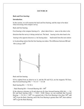 LECTURE 20
Back and Fore bearing:
Introduction:
In this section, we will examine the back and fore bearing; and the steps to be taken
when traversing with compass survey.
Back and fore bearing
Fore bearing is the compass bearing of a place taken from a status to the other in the
direction that the survey is being carried out. The back bearing in the other hand is the
bearing in the opposite direction i.e. the bearing taken backwards from the next station
to its preceding station that the fore bearing was taken. The difference between BB and
FB is always 1800.
Back and fore bearing
If B is sighted from an observer at A, and the NS and N1S1 are the magnetic NS lines,
then Forward bearing (FB) = < N A S + < S A B
Back bearing BA = < N1 B A
:. Back Bearing BA = Forward Bearing AB - 1800
If the observer relocates to B and observers B, then forward bearing (FB) BA = < N1
BA and back bearing (AB) = < NAS + SAB. Hence, we can conclude that Forward
Bearing = < N1 B A + 1800. As a general rule, if the Fore Bearing is less than 1800, add
1800 to get the Back. Bearing, and if the Fore Bearing is greater than 1800, then subtract
1800 to get the Back Bearing.
 