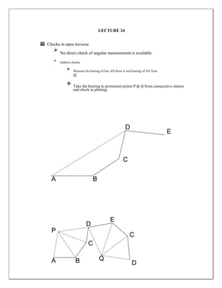 LECTURE 24
Checks in open traverse
 No direct check of angular measurement is available
 Indirect checks
 Measure the bearing of line AD from A and bearing of DA from
D
 Take the bearing to prominent points P & Q from consecutive station
and check in plotting.
 