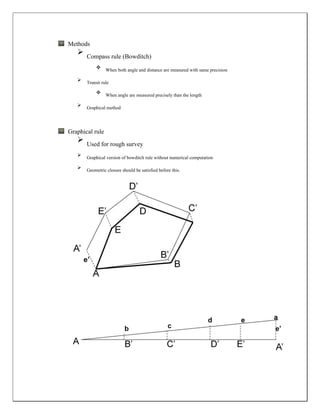 Methods
 Compass rule (Bowditch)
 When both angle and distance are measured with same precision
 Transit rule
 When angle are measured precisely than the length
 Graphical method
Graphical rule
 Used for rough survey
 Graphical version of bowditch rule without numerical computation
 Geometric closure should be satisfied before this.
 