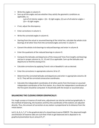 16
• Write the angles in column 4.
• Sum up all the angles and see whether they satisfy the geometric conditions as
applicable, i.e.
sum of nil interior angles = (2n - 4) right angles, (ii) sum of all exterior angles =
(2n + 4) right angles.
• if not, adjust the discrepancy.
• Enter corrections in column 5.
• Write the corrected angles in column 6.
• Starting from the actual or assumed bearing of the initial line, calculate the whole circle
bearings of all other lines from the corrected angles and enter in column 7.
• Convert the whole circle bearings to reduced bearings and enter in column 8.
• Enter the quadrants of the reduced bearings in column 9.
• Compute the latitudes and departures of the measured' lines from lengths and bearings
and put in proper columns la, 11, 12 and 13 as applicable. Sum up the latitudes and
departures to find the closing error.
• Calculate corrections by applying Transit rule or Bowditch's rule as desired.
• Enter the corrections in appropriate columns 14 to 17.
• Determine the corrected latitudes and departures and enter in appropriate columns 18
to 21. They will be corrected consecutive coordinates.
• Calculate the independent coordinates of all other points from the known or assumed
independent coordinates of the first station. As a check the independent coordinates of
the first point should be computed. It should tally with the known or assumed value.
BALANCING THE CLOSING ERROR GRAPHICALLY:
For rough surveys or traverse of small area, adjustment can also be carried out graphically. In
this method of balancing, the locations and thus the coordinates of the stations are adjusted
directly. Thus, the amount of correction at any station is proportional to its distance from the
initial station.
Let Po Qo Ro So To P' is the graphical plot of a closed-loop traverse PQRSTP. The observed length
and direction of traverse sides are such that it fails to get balanced and is depicted in its
graphical presentation by an amount Po P'.
 