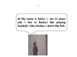 .
Hi My name is Salim. I am 11 years
old. I live in Barka.I like playing
football. I like chicken. I don’t like fish.
 