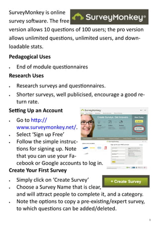 SurveyMonkey is online
survey software. The free
version allows 10 questions of 100 users; the pro version
allows unlimited questions, unlimited users, and down-
loadable stats.
Pedagogical Uses
  End of module questionnaires
Research Uses
  Research surveys and questionnaires.
  Shorter surveys, well publicised, encourage a good re-
   turn rate.
Setting Up an Account
  Go to http://
   www.surveymonkey.net/.
  Select ‘Sign up Free’
  Follow the simple instruc-
   tions for signing up. Note
   that you can use your Fa-
   cebook or Google accounts to log in.
Create Your First Survey
   Simply click on ‘Create Survey’
   Choose a Survey Name that is clear,
    and will attract people to complete it, and a category.
   Note the options to copy a pre-existing/expert survey,
    to which questions can be added/deleted.
                                                              1
 