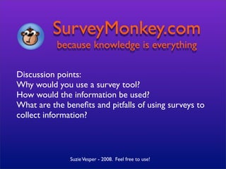 SurveyMonkey.com
           because knowledge is everything

Discussion points:
Why would you use a survey tool?
How would the information be used?
What are the beneﬁts and pitfalls of using surveys to
collect information?



               Suzie Vesper - 2008. Feel free to use!
 