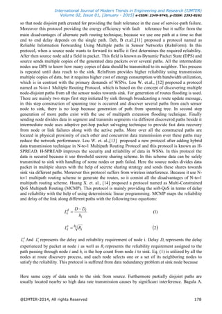 International Journal of Modern Trends in Engineering and Research (IJMTER)
Volume 02, Issue 01, [January - 2015] e-ISSN: 2349-9745, p-ISSN: 2393-8161
@IJMTER-2014, All rights Reserved 178
so that node disjoint path created for providing the fault tolerance in the case of service-path failure.
Moreover this protocol providing the energy efficiency with fault tolerance but it suffer from the
main disadvantages of alternate path routing technique, because we use one path at a time so that
end to end delay depends on the single path. Deb, B et.al.,[11] proposed a protocol named as
Reliable Information Forwarding Using Multiple paths in Sensor Networks (ReInForm). In this
protocol, when a source node wants to forward its traffic it first determines the required reliability.
After then source node add a field in packet. This field is known as Dynamic Packet State (DPS) and
source sends multiple copies of the generated data packets over several paths. All the intermediate
nodes use DPS to know how many copies of data should be transmitted to its neighbor. This process
is repeated until data reach to the sink. ReInFrom provides higher reliability using transmission
multiple copies of data, but it requires higher cost of energy consumption with bandwidth utilization,
which is in contrast with the primary demands of WSNs. Lou W. et.al., [12] proposed a protocol
named as N-to-1 Multiple Routing Protocol, which is based on the concept of discovering multiple
node-disjoint paths from all the sensor nodes towards sink. For generation of routes flooding is used.
There are mainly two steps first step initiated by sink through broadcasting a route update message,
in this step construction of spanning tree is occurred and discover several paths from each sensor
node to sink, there is no loop because generation of path from spanning tree. In second step
generation of more paths exist with the use of multipath extension flooding technique. Finally
sending node divides data in segment and transmits segments via different discovered paths beside it
intermediate node uses adaptive per-hop packet salvaging technique to provide fast data recovery
from node or link failures along with the active paths. More over all the constructed paths are
located in physical proximity of each other and concurrent data transmission over these paths may
reduce the network performance. Lou W. et. al.,[13] proposed a new protocol after adding hybrid
data transmission technique in N-to-1 Multipath Routing Protocol and this protocol is known as H-
SPREAD. H-SPREAD improves the security and reliability of data in WSNs. In this protocol the
data is secured because it use threshold secrete sharing scheme. In this scheme data can be safely
transmitted to sink with handling of some nodes or path failed. Here the source nodes divides data
packet in multiple shares with the help of secrete sharing strategy and sends these shares towards
sink via different paths. Moreover this protocol suffers from wireless interference. Because it use N-
to-1 multipath routing scheme to generate the routes, so it consist all the disadvantages of N-to-1
multipath routing scheme. Huang X. et. al., [14] proposed a protocol named as Multi-Constrained
QoS Multipath Routing (MCMP). This protocol is mainly providing the soft-QoS in terms of delay
and reliability with the help of using deterministic linear programming. MCMP maps the reliability
and delay of the link along different paths with the following two equations:
)1(
i
id
i
h
DD
L


 2ih
i
r
i RL 
d
iL And r
iL represents the delay and reliability requirement of node i. Delay Di represents the delay
experienced by packet at node i as well as Ri represents the reliability requirement assigned to the
path passing through node i and hi is the hop count from node i to sink. Eq. (1) is utilized by all the
nodes at route discovery process, and each node selects one or a set of its neighboring nodes to
satisfy the reliability. This protocol is suffered from data redundancy problem at sink node because
Here same copy of data sends to the sink from source. Furthermore partially disjoint paths are
usually located nearby so high data rate transmission causes by significant interference. Bagula A.
 