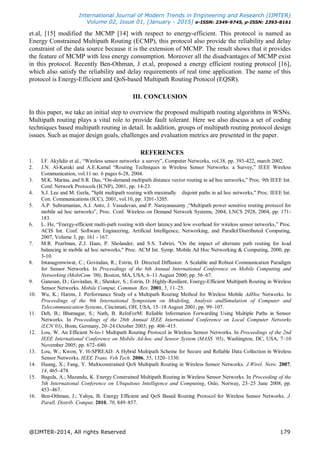 International Journal of Modern Trends in Engineering and Research (IJMTER)
Volume 02, Issue 01, [January - 2015] e-ISSN: 2349-9745, p-ISSN: 2393-8161
@IJMTER-2014, All rights Reserved 179
et.al, [15] modified the MCMP [14] with respect to energy-efficient. This protocol is named as
Energy Constrained Multipath Routing (ECMP), this protocol also provide the reliability and delay
constraint of the data source because it is the extension of MCMP. The result shows that it provides
the feature of MCMP with less energy consumption. Moreover all the disadvantages of MCMP exist
in this protocol. Recently Ben-Othman, J et.al, proposed a energy efficient routing protocol [16],
which also satisfy the reliability and delay requirements of real time application. The name of this
protocol is Energy-Efficient and QoS-based Multipath Routing Protocol (EQSR).
III. CONCLUSION
In this paper, we take an initial step to overview the proposed multipath routing algorithms in WSNs.
Multipath routing plays a vital role to provide fault tolerant. Here we also discuss a set of coding
techniques based multipath routing in detail. In addition, groups of multipath routing protocol design
issues. Such as major design goals, challenges and evaluation metrics are presented in the paper.
REFERENCES
1. I.F. Akylidiz et al., ―Wireless sensor networks: a survey‖, Computer Networks, vol.38, pp. 393-422, march 2002.
2. J.N. Al-Karaki and A.E.Kamal ―Routing Techniques in Wireless Sensor Networks: a Survey,‖ IEEE Wireless
Communication, vol.11 no. 6 pages 6-28, 2004.
3. M.K. Marina, and S.R. Das, ―On-demand multipath distance vector routing in ad hoc networks,‖ Proc. 9th IEEE Int.
Conf. Network Protocols (ICNP), 2001, pp. 14-23.
4. S.J. Lee and M. Gerla, "Split multipath routing with maximally disjoint paths in ad hoc networks," Proc. IEEE Int.
Con. Communications (ICC), 2001, vol.10, pp. 3201-3205.
5. A.P. Subramanian, A.J. Anto, J. Vasudevan, and P. Narayanasamy ,―Multipath power sensitive routing protocol for
mobile ad hoc networks‖, Proc. Conf. Wireless on Demand Network Systems, 2004, LNCS 2928, 2004, pp. 171-
183.
6. L. He, ―Energy-efficient multi-path routing with short latency and low overhead for wireless sensor networks,‖ Proc.
ACIS Int. Conf. Software Engineering, Artificial Intelligence, Networking, and Parallel/Distributed Computing,
2007, Volume 3, pp. 161 - 167.
7. M.R. Pearlman, Z.J. Haas, P. Sholander, and S.S. Tabrizi, "On the impact of alternate path routing for load
balancing in mobile ad hoc networks," Proc. ACM Int. Symp. Mobile Ad Hoc Networking & Computing, 2000, pp.
3-10.
8. Intanagonwiwat, C.; Govindan, R.; Estrin, D. Directed Diffusion: A Scalable and Robust Communication Paradigm
for Sensor Networks. In Proceedings of the 6th Annual International Conference on Mobile Computing and
Networking (MobiCom ’00), Boston, MA, USA, 6–11 August 2000; pp. 56–67.
9. Ganesan, D.; Govindan, R.; Shenker, S.; Estrin, D. Highly-Resilient, Energy-Efficient Multipath Routing in Wireless
Sensor Networks. Mobile Comput. Commun. Rev. 2001, 5, 11–25.
10. Wu, K.; Harms, J. Performance Study of a Multipath Routing Method for Wireless Mobile AdHoc Networks. In
Proceedings of the 9th International Symposium on Modeling, Analysis andSimulation of Computer and
Telecommunication Systems, Cincinnati, OH, USA, 15–18 August 2001; pp. 99–107.
11. Deb, B.; Bhatnagar, S.; Nath, B. ReInForM: Reliable Information Forwarding Using Multiple Paths in Sensor
Networks. In Proceedings of the 28th Annual IEEE International Conference on Local Computer Networks
(LCN’03), Bonn, Germany, 20–24 October 2003; pp. 406–415.
12. Lou, W. An Efficient N-to-1 Multipath Routing Protocol in Wireless Sensor Networks. In Proceedings of the 2nd
IEEE International Conference on Mobile Ad-hoc and Sensor System (MASS ’05), Washington, DC, USA, 7–10
November 2005; pp. 672–680.
13. Lou, W.; Kwon, Y. H-SPREAD: A Hybrid Multipath Scheme for Secure and Reliable Data Collection in Wireless
Sensor Networks. IEEE Trans. Veh Tech. 2006, 55, 1320–1330.
14. Huang, X.; Fang, Y. Multiconstrained QoS Multipath Routing in Wireless Sensor Networks. J.Wirel. Netw. 2007,
14, 465–478.
15. Bagula, A.; Mazandu, K. Energy Constrained Multipath Routing in Wireless Sensor Networks. In Proceeding of the
5th International Conference on Ubiquitous Intelligence and Computing, Oslo, Norway, 23–25 June 2008; pp.
453–467.
16. Ben-Othman, J.; Yahya, B. Energy Efficient and QoS Based Routing Protocol for Wireless Sensor Networks. J.
Parall. Distrib. Comput. 2010, 70, 849–857.
 