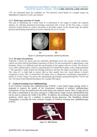 International Journal of Modern Trends in Engineering and Research (IJMTER)
Volume 02, Issue 01, [January - 2015] e-ISSN: 2349-9745, p-ISSN: 2393-8161
@IJMTER-2014, All rights Reserved 206
170◦ are eliminated from the candidate set. The detected vessel bends in a sample image are
highlighted in figure(13) with cyan markers.
3.1.3 Multi-stage selection of r-bends
The task of identifying the r-bends from bi is performed in two stages to reduce the required
analysis, by utilizing anatomical knowledge associated with r-bends. In the first stage, a coarse
selection is done based on a bend’s proximity to the pallor region. In the second stage, the spatial
position and bending information are used to identify the set of r-bends.
(a) (b)
Figure 14 a)Estimated Cup Boundry b)Final Cup Boundry
3.1.4 2D spline interpolation
Typically, r-bends are sparse and not uniformly distributed across the sectors. In their absence,
experts use their clinical knowledge (experience of direct 3D cup examination) to approximate a cup
boundary. Hence, it is difficult to get the cup boundary in the regions with no r-bends. We choose a
local, cubic cardinal spline, which is a generalisation of Catmull-Rom spline, with a shape parameter
t. The parameter t helps control the bending behaviour and thus the shape according to the sector.
The value of t is kept high in sectors 2&4 as they usually have low vessel density (r-bends)
compared to sector 1&3. A closed-form 2D spline curve is obtained by considering, sequentially a
subset of r-bends. Figure 7(a) shows the interpolated cup boundary passing through the r-bends and
Fig. 7(b) shows final obtained boundaries for a sample OD region.
C. Confocal Scanning Laser Ophthalmology
In [6] Confocal scanning laser ophthalmoscopy (CSLO), a laser based image gaining which is
proposed to improve the quality of the examination compared to ordinary ophthalmologic
examination. A laser id scanned across the retina along with a detector system. Once a single spot on
the retina is illuminated at any time, ensuing in a high-contrast image of great reproducibility that
can be used to estimate the width of the RNFL. In addition, this technique does not need maximal
mydriasis, which may be a problem in patients having glaucoma. The Heidelberg Retinal
Tomography is possibly the most common example of Confocal scanning laser ophthalmoscopy
(CSLO).
Figure 15. HRT Machine
 