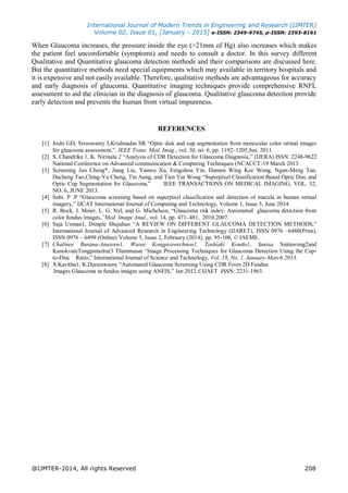 International Journal of Modern Trends in Engineering and Research (IJMTER)
Volume 02, Issue 01, [January - 2015] e-ISSN: 2349-9745, p-ISSN: 2393-8161
@IJMTER-2014, All rights Reserved 208
When Glaucoma increases, the pressure inside the eye (>21mm of Hg) also increases which makes
the patient feel uncomfortable (symptoms) and needs to consult a doctor. In this survey different
Qualitative and Quantitative glaucoma detection methods and their comparisons are discussed here.
But the quantitative methods need special equipments which may available in territory hospitals and
it is expensive and not easily available. Therefore, qualitative methods are advantageous for accuracy
and early diagnosis of glaucoma. Quantitative imaging techniques provide comprehensive RNFL
assessment to aid the clinician in the diagnosis of glaucoma. Qualitative glaucoma detection provide
early detection and prevents the human from virtual impureness.
REFERENCES
[1] Joshi GD, Sivaswamy J,Krishnadas SR “Optic disk and cup segmentation from monocular color retinal images
for glaucoma assessment,”. IEEE Trans. Med. Imag., vol. 30, no. 6, pp. 1192–1205,Jun. 2011.
[2] S. Chandrika 1, K. Nirmala 2 “Analysis of CDR Detection for Glaucoma Diagnosis,” (IJERA) ISSN: 2248-9622
National Conference on Advanced communication & Computing Techniques (NCACCT-19 March 2013.
[3] Screening Jun Cheng*, Jiang Liu, Yanwu Xu, Fengshou Yin, Damon Wing Kee Wong, Ngan-Meng Tan,
Dacheng Tao,Ching-Yu Cheng, Tin Aung, and Tien Yin Wong “Superpixel Classification Based Optic Disc and
Optic Cup Segmentation for Glaucoma,” IEEE TRANSACTIONS ON MEDICAL IMAGING, VOL. 32,
NO. 6, JUNE 2013.
[4] Subi. P .P “Glaucoma screening based on superpixel classification and detection of macula in human retinal
imagery,” IJCAT International Journal of Computing and Technology, Volume 1, Issue 5, June 2014.
[5] R. Bock, J. Meier, L. G. Nyl, and G. Michelson, “Glaucoma risk index: Automated glaucoma detection from
color fundus images,”Med. Image Anal., vol. 14, pp. 471–481, 2010.2007.
[6] Saja Usman1, Dimple Shajahan “A REVIEW ON DIFFERENT GLAUCOMA DETECTION METHODS,”
International Journal of Advanced Research in Engineering Technology (IJARET), ISSN 0976 –6480(Print),
ISSN 0976 – 6499 (Online) Volume 5, Issue 2, February (2014), pp. 95-100, © IAEME.
[7] Chalinee Burana-Anusorn1, Waree Kongprawechnon1, Toshiaki Kondo1, Sunisa Sintuwong2and
KanokvateTungpimolrut3 Thammasat “Image Processing Techniques for Glaucoma Detection Using the Cup-
to-Disc Ratio,” International Journal of Science and Technology, Vol. 18, No. 1, January-March 2013.
[8] S.Kavitha1, K.Duraiswamy “Automated Glaucoma Screening Using CDR From 2D Fundus
Images Glaucoma in fundus images using ANFIS,” Jan 2012.©IJAET ISSN: 2231-1963.
 