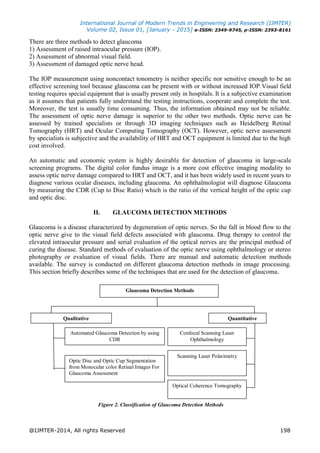 International Journal of Modern Trends in Engineering and Research (IJMTER)
Volume 02, Issue 01, [January - 2015] e-ISSN: 2349-9745, p-ISSN: 2393-8161
@IJMTER-2014, All rights Reserved 198
There are three methods to detect glaucoma
1) Assessment of raised intraocular pressure (IOP).
2) Assessment of abnormal visual field.
3) Assessment of damaged optic nerve head.
The IOP measurement using noncontact tonometry is neither specific nor sensitive enough to be an
effective screening tool because glaucoma can be present with or without increased IOP.Visual field
testing requires special equipment that is usually present only in hospitals. It is a subjective examination
as it assumes that patients fully understand the testing instructions, cooperate and complete the test.
Moreover, the test is usually time consuming. Thus, the information obtained may not be reliable.
The assessment of optic nerve damage is superior to the other two methods. Optic nerve can be
assessed by trained specialists or through 3D imaging techniques such as Heidelberg Retinal
Tomography (HRT) and Ocular Computing Tomography (OCT). However, optic nerve assessment
by specialists is subjective and the availability of HRT and OCT equipment is limited due to the high
cost involved.
An automatic and economic system is highly desirable for detection of glaucoma in large-scale
screening programs. The digital color fundus image is a more cost effective imaging modality to
assess optic nerve damage compared to HRT and OCT, and it has been widely used in recent years to
diagnose various ocular diseases, including glaucoma. An ophthalmologist will diagnose Glaucoma
by measuring the CDR (Cup to Disc Ratio) which is the ratio of the vertical height of the optic cup
and optic disc.
II. GLAUCOMA DETECTION METHODS
Glaucoma is a disease characterized by degeneration of optic nerves. So the fall in blood flow to the
optic nerve give to the visual field defects associated with glaucoma. Drug therapy to control the
elevated intraocular pressure and serial evaluation of the optical nerves are the principal method of
curing the disease. Standard methods of evaluation of the optic nerve using ophthalmology or stereo
photography or evaluation of visual fields. There are manual and automatic detection methods
available. The survey is conducted on different glaucoma detection methods in image processing.
This section briefly describes some of the techniques that are used for the detection of glaucoma.
Figure 2. Classification of Glaucoma Detection Methods
Quantitative
Glaucoma Detection Methods
Qualitative
Confocal Scanning Laser
Ophthalmology
Scanning Laser Polarimetry
Optical Coherence Tomography
Automated Glaucoma Detection by using
CDR
Optic Disc and Optic Cup Segmentation
from Monocular color Retinal Images For
Glaucoma Assessment
 