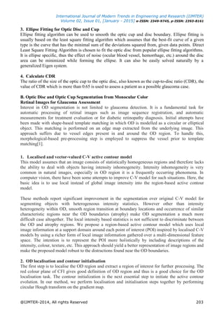 International Journal of Modern Trends in Engineering and Research (IJMTER)
Volume 02, Issue 01, [January - 2015] e-ISSN: 2349-9745, p-ISSN: 2393-8161
@IJMTER-2014, All rights Reserved 203
3. Ellipse Fitting for Optic Disc and Cup
Ellipse fitting algorithm can be used to smooth the optic cup and disc boundary. Ellipse fitting is
usually based on the least square fitting algorithm which assumes that the best-fit curve of a given
type is the curve that has the minimal sum of the deviations squared from, given data points. Direct
Least Square Fitting Algorithm is chosen to fit the optic disc from popular ellipse fitting algorithms.
It is ellipse specific, thus the effect of noise (ocular blood vessel, hemorrhage, etc.) around the disc
area can be minimized while forming the ellipse. It can also be easily solved naturally by a
generalized Eigen system.
4. Calculate CDR
The ratio of the size of the optic cup to the optic disc, also known as the cup-to-disc ratio (CDR), the
value of CDR which is more than 0.65 is used to assess a patient as a possible glaucoma case.
B. Optic Disc and Optic Cup Segmentation from Monocular Color
Retinal Images for Glaucoma Assessment
Interest in OD segmentation is not limited to glaucoma detection. It is a fundamental task for
automatic processing of retinal images such as image sequence registration, and automatic
measurements for treatment evaluation or for diabetic retinopathy diagnosis. Initial attempts have
been made with shape-based template matching in which OD is modelled as a circular or elliptical
object. This matching is performed on an edge map extracted from the underlying image. This
approach suffers due to vessel edges present in and around the OD region. To handle this,
morphological-based pre-processing step is employed to suppress the vessel prior to template
matching[1].
1. Localised and vector-valued C-V active contour model
This model assumes that an image consists of statistically homogeneous regions and therefore lacks
the ability to deal with objects having intensity inhomogeneity. Intensity inhomogeneity is very
common in natural images, especially in OD region it is a frequently occurring phenomena. In
computer vision, there have been some attempts to improve C-V model for such situations. Here, the
basic idea is to use local instead of global image intensity into the region-based active contour
model.
These methods report significant improvement in the segmentation over original C-V model for
segmenting objects with heterogeneous intensity statistics. However other than intensity
heterogeneity within OD, smooth region transition at boundary locations and occurrence of similar
characteristic regions near the OD boundaries (atrophy) make OD segmentation a much more
difficult case altogether. The local intensity based statistics is not sufficient to discriminate between
the OD and atrophy regions. We propose a region-based active contour model which uses local
image information at a support domain around each point of interest (POI) inspired by localised C-V
models by using a richer form of local image information gathered over a multi-dimensional feature
space. The intention is to represent the POI more holistically by including descriptions of the
intensity, colour, texture, etc. This approach should yield a better representation of image regions and
make the proposed model robust to the distractions found near the OD boundaries.
2. OD localisation and contour initialisation
The first step is to localise the OD region and extract a region of interest for further processing. The
red colour plane of CFI gives good definition of OD region and thus is a good choice for the OD
localisation task. The contour initialization is the next essential step to initiate the active contour
evolution. In our method, we perform localisation and initialisation steps together by performing
circular Hough transform on the gradient map.
 