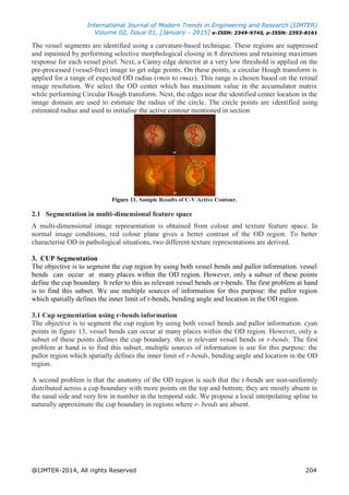 International Journal of Modern Trends in Engineering and Research (IJMTER)
Volume 02, Issue 01, [January - 2015] e-ISSN: 2349-9745, p-ISSN: 2393-8161
@IJMTER-2014, All rights Reserved 204
The vessel segments are identified using a curvature-based technique. These regions are suppressed
and inpainted by performing selective morphological closing in 8 directions and retaining maximum
response for each vessel pixel. Next, a Canny edge detector at a very low threshold is applied on the
pre-processed (vessel-free) image to get edge points. On these points, a circular Hough transform is
applied for a range of expected OD radius (rmin to rmax). This range is chosen based on the retinal
image resolution. We select the OD center which has maximum value in the accumulator matrix
while performing Circular Hough transform. Next, the edges near the identified center location in the
image domain are used to estimate the radius of the circle. The circle points are identified using
estimated radius and used to initialise the active contour mentioned in section
Figure 11. Sample Results of C-V Active Contour.
2.1 Segmentation in multi-dimensional feature space
A multi-dimensional image representation is obtained from colour and texture feature space. In
normal image conditions, red colour plane gives a better contrast of the OD region. To better
characterise OD in pathological situations, two different texture representations are derived.
3. CUP Segmentation
The objective is to segment the cup region by using both vessel bends and pallor information. vessel
bends can occur at many places within the OD region. However, only a subset of these points
define the cup boundary. It refer to this as relevant vessel bends or r-bends. The first problem at hand
is to find this subset. We use multiple sources of information for this purpose: the pallor region
which spatially defines the inner limit of r-bends, bending angle and location in the OD region.
3.1 Cup segmentation using r-bends information
The objective is to segment the cup region by using both vessel bends and pallor information. cyan
points in figure 13, vessel bends can occur at many places within the OD region. However, only a
subset of these points defines the cup boundary. this is relevant vessel bends or r-bends. The first
problem at hand is to find this subset, multiple sources of information is use for this purpose: the
pallor region which spatially defines the inner limit of r-bends, bending angle and location in the OD
region.
A second problem is that the anatomy of the OD region is such that the r-bends are non-uniformly
distributed across a cup boundary with more points on the top and bottom; they are mostly absent in
the nasal side and very few in number in the temporal side. We propose a local interpolating spline to
naturally approximate the cup boundary in regions where r- bends are absent.
 