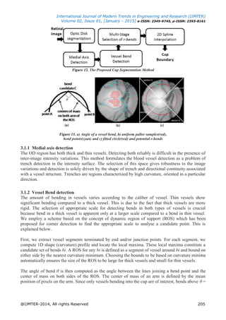International Journal of Modern Trends in Engineering and Research (IJMTER)
Volume 02, Issue 01, [January - 2015] e-ISSN: 2349-9745, p-ISSN: 2393-8161
@IJMTER-2014, All rights Reserved 205
Figure 12. The Proposed Cup Segmentation Method
Figure 13. a) Angle of a vessel bend, b) uniform pallor samples(red),
bend points(cyan) and c) fitted circle(red) and potential r-bends
3.1.1 Medial axis detection
The OD region has both thick and thin vessels. Detecting both reliably is difficult in the presence of
inter-image intensity variations. This method formulates the blood vessel detection as a problem of
trench detection in the intensity surface. The selection of this space gives robustness to the image
variations and detection is solely driven by the shape of trench and directional continuity associated
with a vessel structure. Trenches are regions characterized by high curvature, oriented in a particular
direction.
3.1.2 Vessel Bend detection
The amount of bending in vessels varies according to the caliber of vessel. Thin vessels show
significant bending compared to a thick vessel. This is due to the fact that thick vessels are more
rigid. The selection of appropriate scale for detecting bends in both types of vessels is crucial
because bend in a thick vessel is apparent only at a larger scale compared to a bend in thin vessel.
We employ a scheme based on the concept of dynamic region of support (ROS) which has been
proposed for corner detection to find the appropriate scale to analyse a candidate point. This is
explained below.
First, we extract vessel segments terminated by end and/or junction points. For each segment, we
compute 1D shape (curvature) profile and locate the local maxima. These local maxima constitute a
candidate set of bends bi. A ROS for any bi is defined as a segment of vessel around bi and bound on
either side by the nearest curvature minimum. Choosing the bounds to be based on curvature minima
automatically ensures the size of the ROS to be large for thick vessels and small for thin vessels.
The angle of bend θ is then computed as the angle between the lines joining a bend point and the
center of mass on both sides of the ROS. The center of mass of an arm is defined by the mean
position of pixels on the arm. Since only vessels bending into the cup are of interest, bends above θ =
 