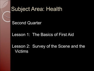 Subject Area: Health
Second Quarter
Lesson 1: The Basics of First Aid
Lesson 2: Survey of the Scene and the
Victims
 
