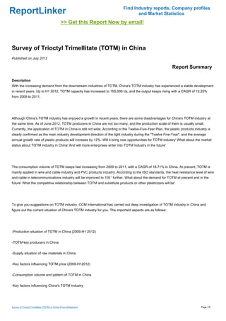 Find Industry reports, Company profiles
ReportLinker                                                                      and Market Statistics
                                                >> Get this Report Now by email!



Survey of Trioctyl Trimellitate (TOTM) in China
Published on July 2012

                                                                                                             Report Summary

Description
With the increasing demand from the downstream industries of TOTM, China's TOTM industry has experienced a stable development
in recent years. Up to H1 2012, TOTM capacity has increased to 150,000 t/a, and the output keeps rising with a CAGR of 12.25%
from 2009 to 2011.




Although China's TOTM industry has enjoyed a growth in recent years, there are some disadvantages for China's TOTM industry at
the same time. As of June 2012, TOTM producers in China are not too many, and the production scale of them is usually small.
Currently, the application of TOTM in China is still not wide. According to the Twelve-Five-Year Plan, the plastic products industry is
clearly confirmed as the main industry development direction of the light industry during the "Twelve Five-Year", and the average
annual growth rate of plastic products will increase by 12%. Will it bring new opportunities for TOTM industry' What about the market
status about TOTM industry in China' And will more enterprises enter into TOTM industry in the future'




The consumption volume of TOTM keeps fast increasing from 2009 to 2011, with a CAGR of 18.71% in China. At precent, TOTM is
mainly applied in wire and cable industry and PVC products industry. According to the ISO standards, the heat resistance level of wire
and cable in telecommunications industry will be improved to 105 ' further. What about the demand for TOTM at precent and in the
future' What the competitive relationship between TOTM and substitute products or other plasticizers will be'




To give you suggestions on TOTM industry, CCM International has carried out deep investigation of TOTM industry in China and
figure out the current situation of China's TOTM industry for you. The important aspects are as follows:




-Production situation of TOTM in China (2009-H1 2012)


-TOTM key producers in China


-Supply situation of raw materials in China


-Key factors influencing TOTM price (2009-H12012)


-Consumption volume and pattern of TOTM in China


-Key factors influencing China's TOTM industry




Survey of Trioctyl Trimellitate (TOTM) in China (From Slideshare)                                                               Page 1/5
 