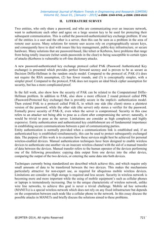 International Journal of Modern Trends in Engineering and Research (IJMTER)
Volume 02, Issue 01, [January - 2015] e-ISSN: 2349-9745, p-ISSN: 2393-8161
@IJMTER-2014, All rights Reserved 721`
II. LITERATURE SURVEY
Two entities, who only share a password, and who are communicating over an insecure network,
want to authenticate each other and agree on a large session key to be used for protecting their
subsequent communication. This is called the password-authenticated key exchange problem. If one
of the entities is a user and the other is a server, then this can be seen as a problem in the area of
remote user access. Many solutions for remote user access rely on cryptographically secure keys,
and consequently have to deal with issues like key management, public-key infrastructure, or secure
hardware. Many solutions that are password-based, like telnet or Kerberos, have problems that range
from being totally insecure (telnet sends passwords in the clear) to being susceptible to certain types
of attacks (Kerberos is vulnerable to o®-line dictionary attacks.
A new password-authenticated key exchange protocol called PAK (Password Authenticated Key
exchange) is presented which provides perfect forward secrecy and is proven to be as secure as
Decision Diffie-Hellman in the random oracle model. Compared to the protocol of, PAK (1) does
not require the RSA assumption, (2) has fewer rounds, and (3) is conceptually simpler, with a
simpler proof. Compared to the protocol, PAK does not require an ideal block cipher assumption for
security, but has a more complicated proof.
In the full work, also show how the security of PAK can be related to the Computational Diffie-
Hellman problem. In addition to PAK, also show a more efficient 2 round protocol called PPK
(Password-Protected Key exchange) that is provably secure in the implicit- authentication model.
Then extend PAK to a protocol called PAK-X, in which one side (the client) stores a plaintext
version of the password, while the other side (the server) only stores a verifier for the password.
Formally prove security of PAK-X, even when the server is compromised. Security in this case
refers to an attacker not being able to pose as a client after compromising the server; naturally, it
would be trivial to pose as the server. Limitations are consider as high complexity and highly
expensive. Entity authentication and authenticated key establishment are of fundamental importance
in establishing secure communications between a pair of communicating parties.
Entity authentication is normally provided when a communications link is established and, if an
authenticated key is established simultaneously, this can be used to protect subsequently exchanged
data. The purpose of this work is to examine how these services might best be achieved for personal
wireless-enabled devices. Manual authentication techniques have been designed to enable wireless
devices to authenticate one another via an insecure wireless channel with the aid of a manual transfer
of data between the devices. Manual transfer refers to the human operator of the devices performing
one of the following procedures: copying data output from one device into the other device,
comparing the output of the two devices, or entering the same data into both devices.
Techniques currently being standardized are described which achieve this, and which require only
small amounts of data to be transferred between the two devices. This makes the mechanisms
particularly attractive for non-expert use, as required for ubiquitous mobile wireless devices.
Limitations are consider as High storage is required and less secure. Security in wireless network is
becoming more and more important while the using of mobile equipment’s such as cellular phones
or laptops is tremendously increasing. Due to the unique characteristic of wireless network, unlike
wire line networks, to achieve this goal is never a trivial challenge. Mobile ad hoc networks
(MANETs) is a special wireless network which does not rely on any fixed infrastructure but depends
on the cooperation between each node like a cellular phone in the network. In this essay discuss the
possible attacks in MANETs and briefly discuss the solutions aimed to these problems.
 