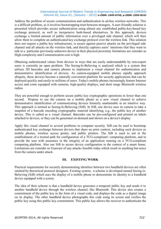 International Journal of Modern Trends in Engineering and Research (IJMTER)
Volume 02, Issue 01, [January - 2015] e-ISSN: 2349-9745, p-ISSN: 2393-8161
@IJMTER-2014, All rights Reserved 722`
Address the problem of secure communication and authentication in ad-hoc wireless networks. This
is a difficult problem, as it involves bootstrapping trust between strangers. A user-friendly solution is
presented which provides secure authentication using almost any established public-key-based key
exchange protocol, as well as inexpensive hash-based alternatives. In this approach, devices
exchange a limited amount of public information over a privileged side channel, which will then
allow them to complete an authenticated key exchange protocol over the wireless link. This solution
does not require a public key infrastructure, is secure against passive attacks on the privileged side
channel and all attacks on the wireless link, and directly captures users’ intuitions that they want to
talk to a particular previously unknown device in their physical proximity limitations are consider as
High complexity and Communication cost is high.
Obtaining authenticated values from devices in ways that are easily understandable by non-expert
users is currently an open problem. The Seeing-Is-Believing is analyzed which is a system that
utilizes 2D barcodes and camera phones to implement a visual channel for authentication and
demonstrative identification of devices. As camera-equipped mobile phones rapidly approach
ubiquity, these devices become a naturally convenient platform for security applications that can be
deployed quickly and easily to millions of users. Today's mobile phones increasingly feature Internet
access and come equipped with cameras, high-quality displays, and short range Bluetooth wireless
radios.
They are powerful enough to perform secure public key cryptographic operations in fewer than one
second. Propose to use the camera on a mobile phone as a new visual channel to achieve
demonstrative identification of communicating devices formerly unattainable in an intuitive way.
This approach is termed as Seeing-Is-Believing (SiB). In SiB, one device uses its camera to take a
snapshot of a barcode encoding cryptographic material identifying, e.g., the public key of another
device. This is called as a visual channel. Barcodes can be pre-configured and printed on labels
attached to devices, or they can be generated on-demand and shown on a device's display.
Apply this visual channel to several problems in computer security. SiB can be used to bootstrap
authenticated key exchange between devices that share no prior context, including such devices as
mobile phones, wireless access points, and public printers. The SiB is used to aid in the
establishment of a trusted path for configuration of a TCG-compliant1 computing platform, and to
provide the user with assurance in the integrity of an application running on a TCG-compliant
computing platform. Also use SiB to secure device configuration in the context of a smart home.
Limitations are consider as Unaware of any attacks feasible today which result in anything but noise
from the camera under attack.
III. EXISTING WORK
Practical requirements for securely demonstrating identities between two handheld devices are often
omitted by theoretical protocol designers. Existing system, a scheme is developed named Seeing-is-
Believing (SiB) which uses the display of a mobile phone to demonstrate its identity to a handheld
device equipped with a screen.
The idea of their scheme is that a handheld device generates a temporal public key and sends it to
another handheld device through the wireless channel, like Bluetooth. This device also creates a
commitment of the public key in the form of a visual code, and displays the code as a digital image
on its display. The other handheld device photographs this code using its screen and verifies the
public key using this public key commitment. This public key allows the receiver to authenticate the
 