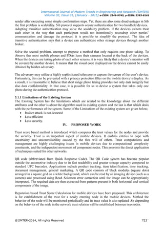 International Journal of Modern Trends in Engineering and Research (IJMTER)
Volume 02, Issue 01, [January - 2015] e-ISSN: 2349-9745, p-ISSN: 2393-8161
@IJMTER-2014, All rights Reserved 723`
sender after executing some simple confirmation steps. Yet, there are also some disadvantages in Sib
the first problem is scalability. Sib protocol supports secure authentication for two handheld devices.
Adopting transitive authentication may solve the scalability problem. If the devices owners trust
each other in the way that each participant would not intentionally eavesdrop other parties’
communication and damage the protocol, it is possible to simplify the protocol. The idea of
transitive authentication says that a device can authenticate other strange devices through another
broker.
Solve the second problem, attempt to propose a method that only requires one photo-taking. To
observe that most mobile phones and PDAs have their cameras located at the back of the devices.
When the devices are taking photo of each other screens, it is very likely that a device’s monitor will
be covered by another device. It means that the visual code displayed on the device cannot be easily
obtained by hidden adversary.
The adversary may utilize a highly sophisticated telescope to capture the screen of the user’s device.
Fortunately, this can be prevented with a privacy protection filter on the mobile device’s display. As
a result, it is reasonable to believe that short range photo taking provides not only data integrity but
also data confidentiality. In that case, it is possible for us to devise a system that takes only one
photo during the authentication protocol.
3.1.1 Limitations of the Existing System
The Existing System has the limitations which are related to the knowledge about the different
attributes and the other is about the algorithm used in existing system and the last is that which deals
with the performance of the system. Some of the Limitations of the existing system are given below;
 Insider attack is not detected
 Less efficient
 Less security.
IV. PROPOSED WORK
Trust score based method is introduced which computes the trust values for the nodes and provide
the security. Trust is an important aspect of mobile devices. It enables entities to cope with
uncertainty and uncontrollability caused by the free will of others. Trust computations and
management are highly challenging issues in mobile devices due to computational complexity
constraints, and the independent movement of component nodes. This prevents the direct application
of techniques suited for other networks.
QR code (abbreviated from Quick Response Code). The QR Code system has become popular
outside the automotive industry due to its fast readability and greater storage capacity compared to
standard UPC barcodes. Applications include product tracking, item identification, time tracking,
document management, general marketing. A QR code consists of black modules (square dots)
arranged in a square grid on a white background, which can be read by an imaging device (such as a
camera) and processed using Reed–Solomon error correction until the image can be appropriately
interpreted. The required data are then extracted from patterns present in both horizontal and vertical
components of the image.
Reputation based Trust Score Calculation for mobile devices have been proposed. This architecture
is for establishment of the trust for a newly entering node in the mobile devices. Method the
behavior of the node will be monitored periodically and its trust value is also updated .So depending
on the behavior of the node in the network trust relation will be established between two nodes.
 
