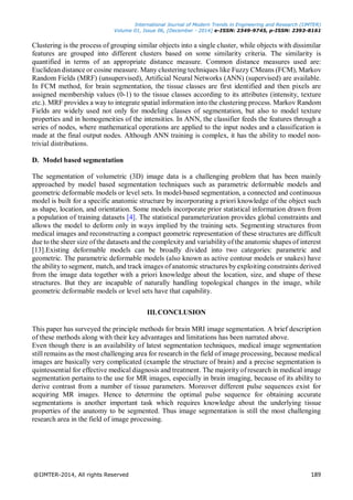 International Journal of Modern Trends in Engineering and Research (IJMTER)
Volume 01, Issue 06, [December - 2014] e-ISSN: 2349-9745, p-ISSN: 2393-8161
@IJMTER-2014, All rights Reserved 189
Clustering is the process of grouping similar objects into a single cluster, while objects with dissimilar
features are grouped into different clusters based on some similarity criteria. The similarity is
quantified in terms of an appropriate distance measure. Common distance measures used are:
Euclidean distance or cosine measure. Many clustering techniques like Fuzzy CMeans (FCM), Markov
Random Fields (MRF) (unsupervised), Artificial Neural Networks (ANN) (supervised) are available.
In FCM method, for brain segmentation, the tissue classes are first identified and then pixels are
assigned membership values (0-1) to the tissue classes according to its attributes (intensity, texture
etc.). MRF provides a way to integrate spatial information into the clustering process. Markov Random
Fields are widely used not only for modeling classes of segmentation, but also to model texture
properties and in homogeneities of the intensities. In ANN, the classifier feeds the features through a
series of nodes, where mathematical operations are applied to the input nodes and a classification is
made at the final output nodes. Although ANN training is complex, it has the ability to model non-
trivial distributions.
D. Model based segmentation
The segmentation of volumetric (3D) image data is a challenging problem that has been mainly
approached by model based segmentation techniques such as parametric deformable models and
geometric deformable models or level sets. In model-based segmentation, a connected and continuous
model is built for a specific anatomic structure by incorporating a priori knowledge of the object such
as shape, location, and orientation. Some models incorporate prior statistical information drawn from
a population of training datasets [4]. The statistical parameterization provides global constraints and
allows the model to deform only in ways implied by the training sets. Segmenting structures from
medical images and reconstructing a compact geometric representation of these structures are difficult
due to the sheer size of the datasets and the complexity and variability of the anatomic shapes of interest
[13].Existing deformable models can be broadly divided into two categories: parametric and
geometric. The parametric deformable models (also known as active contour models or snakes) have
the ability to segment, match, and track images of anatomic structures by exploiting constraints derived
from the image data together with a priori knowledge about the location, size, and shape of these
structures. But they are incapable of naturally handling topological changes in the image, while
geometric deformable models or level sets have that capability.
III.CONCLUSION
This paper has surveyed the principle methods for brain MRI image segmentation. A brief description
of these methods along with their key advantages and limitations has been narrated above.
Even though there is an availability of latest segmentation techniques, medical image segmentation
still remains as the most challenging area for research in the field of image processing, because medical
images are basically very complicated (example the structure of brain) and a precise segmentation is
quintessential for effective medical diagnosis and treatment. The majority of research in medical image
segmentation pertains to the use for MR images, especially in brain imaging, because of its ability to
derive contrast from a number of tissue parameters. Moreover different pulse sequences exist for
acquiring MR images. Hence to determine the optimal pulse sequence for obtaining accurate
segmentations is another important task which requires knowledge about the underlying tissue
properties of the anatomy to be segmented. Thus image segmentation is still the most challenging
research area in the field of image processing.
 