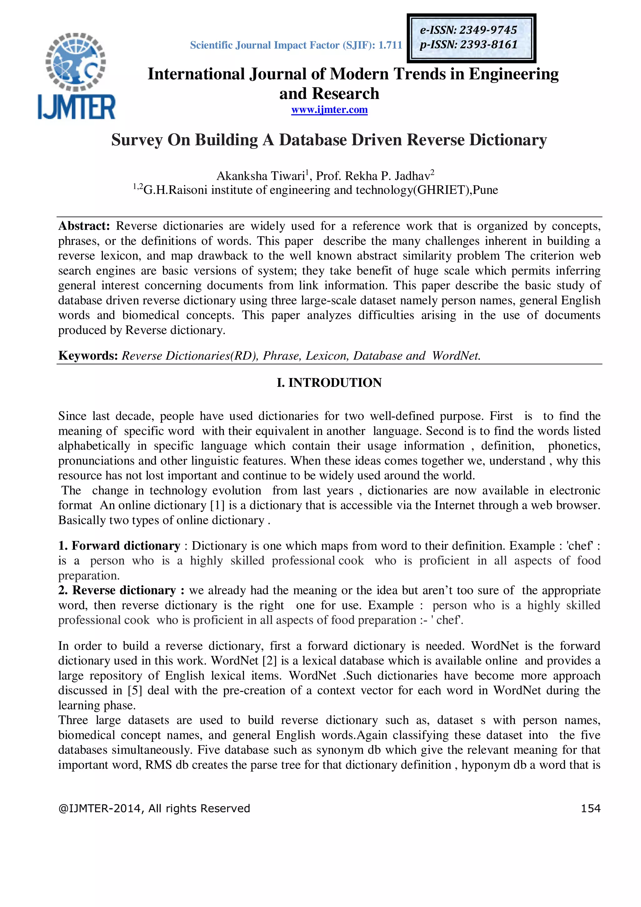 Scientific Journal Impact Factor (SJIF): 1.711
International Journal of Modern Trends in Engineering
and Research
www.ijmter.com
@IJMTER-2014, All rights Reserved 154
e-ISSN: 2349-9745
p-ISSN: 2393-8161
Survey On Building A Database Driven Reverse Dictionary
Akanksha Tiwari1
, Prof. Rekha P. Jadhav2
1,2
G.H.Raisoni institute of engineering and technology(GHRIET),Pune
Abstract: Reverse dictionaries are widely used for a reference work that is organized by concepts,
phrases, or the definitions of words. This paper describe the many challenges inherent in building a
reverse lexicon, and map drawback to the well known abstract similarity problem The criterion web
search engines are basic versions of system; they take benefit of huge scale which permits inferring
general interest concerning documents from link information. This paper describe the basic study of
database driven reverse dictionary using three large-scale dataset namely person names, general English
words and biomedical concepts. This paper analyzes difficulties arising in the use of documents
produced by Reverse dictionary.
Keywords: Reverse Dictionaries(RD), Phrase, Lexicon, Database and WordNet.
I. INTRODUTION
Since last decade, people have used dictionaries for two well-defined purpose. First is to find the
meaning of specific word with their equivalent in another language. Second is to find the words listed
alphabetically in specific language which contain their usage information , definition, phonetics,
pronunciations and other linguistic features. When these ideas comes together we, understand , why this
resource has not lost important and continue to be widely used around the world.
The change in technology evolution from last years , dictionaries are now available in electronic
format An online dictionary [1] is a dictionary that is accessible via the Internet through a web browser.
Basically two types of online dictionary .
1. Forward dictionary : Dictionary is one which maps from word to their definition. Example : 'chef' :
is a person who is a highly skilled professional cook who is proficient in all aspects of food
preparation.
2. Reverse dictionary : we already had the meaning or the idea but aren’t too sure of the appropriate
word, then reverse dictionary is the right one for use. Example : person who is a highly skilled
professional cook who is proficient in all aspects of food preparation :- ' chef'.
In order to build a reverse dictionary, first a forward dictionary is needed. WordNet is the forward
dictionary used in this work. WordNet [2] is a lexical database which is available online and provides a
large repository of English lexical items. WordNet .Such dictionaries have become more approach
discussed in [5] deal with the pre-creation of a context vector for each word in WordNet during the
learning phase.
Three large datasets are used to build reverse dictionary such as, dataset s with person names,
biomedical concept names, and general English words.Again classifying these dataset into the five
databases simultaneously. Five database such as synonym db which give the relevant meaning for that
important word, RMS db creates the parse tree for that dictionary definition , hyponym db a word that is
 