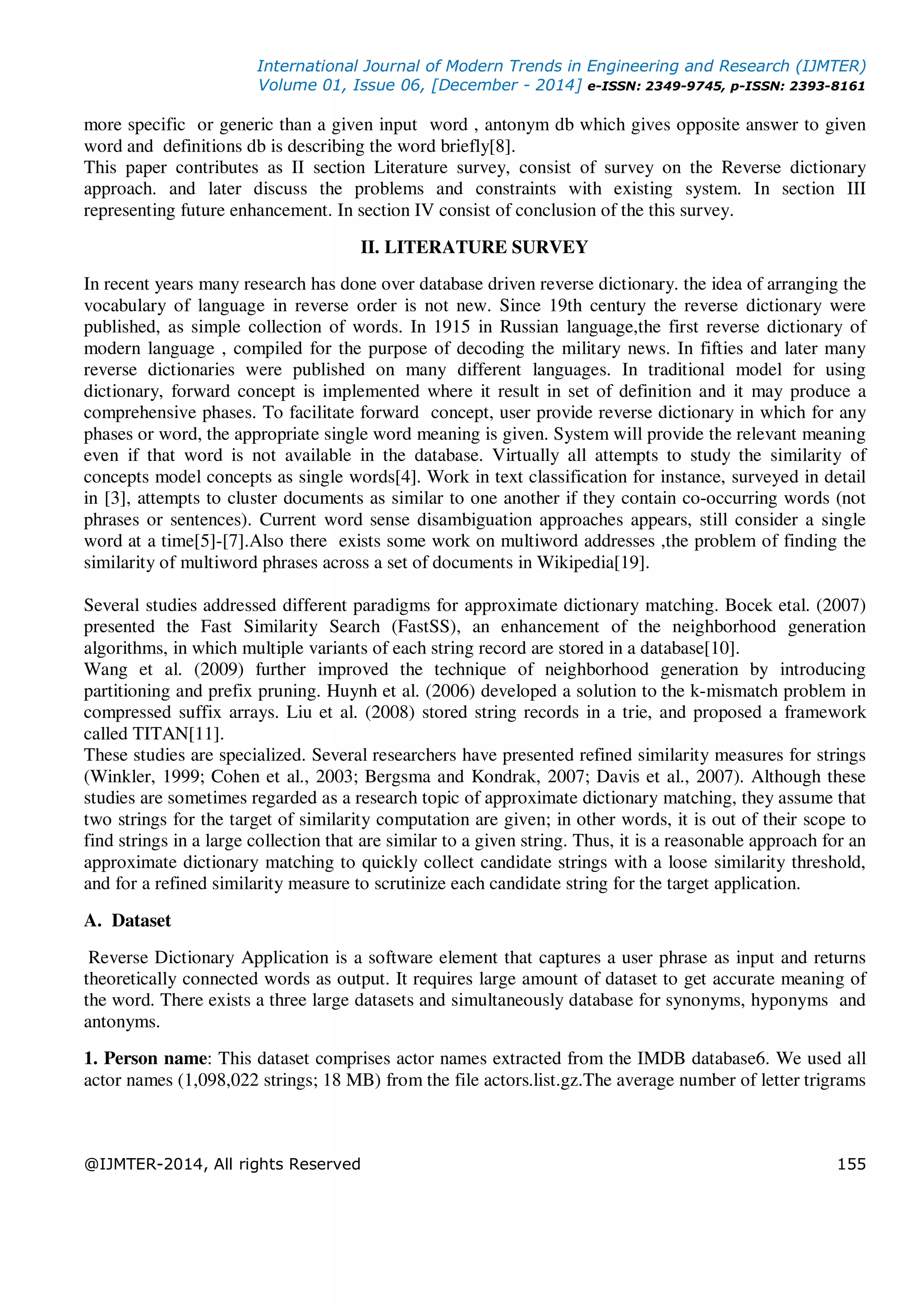 International Journal of Modern Trends in Engineering and Research (IJMTER)
Volume 01, Issue 06, [December - 2014] e-ISSN: 2349-9745, p-ISSN: 2393-8161
@IJMTER-2014, All rights Reserved 155
more specific or generic than a given input word , antonym db which gives opposite answer to given
word and definitions db is describing the word briefly[8].
This paper contributes as II section Literature survey, consist of survey on the Reverse dictionary
approach. and later discuss the problems and constraints with existing system. In section III
representing future enhancement. In section IV consist of conclusion of the this survey.
II. LITERATURE SURVEY
In recent years many research has done over database driven reverse dictionary. the idea of arranging the
vocabulary of language in reverse order is not new. Since 19th century the reverse dictionary were
published, as simple collection of words. In 1915 in Russian language,the first reverse dictionary of
modern language , compiled for the purpose of decoding the military news. In fifties and later many
reverse dictionaries were published on many different languages. In traditional model for using
dictionary, forward concept is implemented where it result in set of definition and it may produce a
comprehensive phases. To facilitate forward concept, user provide reverse dictionary in which for any
phases or word, the appropriate single word meaning is given. System will provide the relevant meaning
even if that word is not available in the database. Virtually all attempts to study the similarity of
concepts model concepts as single words[4]. Work in text classification for instance, surveyed in detail
in [3], attempts to cluster documents as similar to one another if they contain co-occurring words (not
phrases or sentences). Current word sense disambiguation approaches appears, still consider a single
word at a time[5]-[7].Also there exists some work on multiword addresses ,the problem of finding the
similarity of multiword phrases across a set of documents in Wikipedia[19].
Several studies addressed different paradigms for approximate dictionary matching. Bocek etal. (2007)
presented the Fast Similarity Search (FastSS), an enhancement of the neighborhood generation
algorithms, in which multiple variants of each string record are stored in a database[10].
Wang et al. (2009) further improved the technique of neighborhood generation by introducing
partitioning and prefix pruning. Huynh et al. (2006) developed a solution to the k-mismatch problem in
compressed suffix arrays. Liu et al. (2008) stored string records in a trie, and proposed a framework
called TITAN[11].
These studies are specialized. Several researchers have presented refined similarity measures for strings
(Winkler, 1999; Cohen et al., 2003; Bergsma and Kondrak, 2007; Davis et al., 2007). Although these
studies are sometimes regarded as a research topic of approximate dictionary matching, they assume that
two strings for the target of similarity computation are given; in other words, it is out of their scope to
find strings in a large collection that are similar to a given string. Thus, it is a reasonable approach for an
approximate dictionary matching to quickly collect candidate strings with a loose similarity threshold,
and for a refined similarity measure to scrutinize each candidate string for the target application.
A. Dataset
Reverse Dictionary Application is a software element that captures a user phrase as input and returns
theoretically connected words as output. It requires large amount of dataset to get accurate meaning of
the word. There exists a three large datasets and simultaneously database for synonyms, hyponyms and
antonyms.
1. Person name: This dataset comprises actor names extracted from the IMDB database6. We used all
actor names (1,098,022 strings; 18 MB) from the file actors.list.gz.The average number of letter trigrams
 