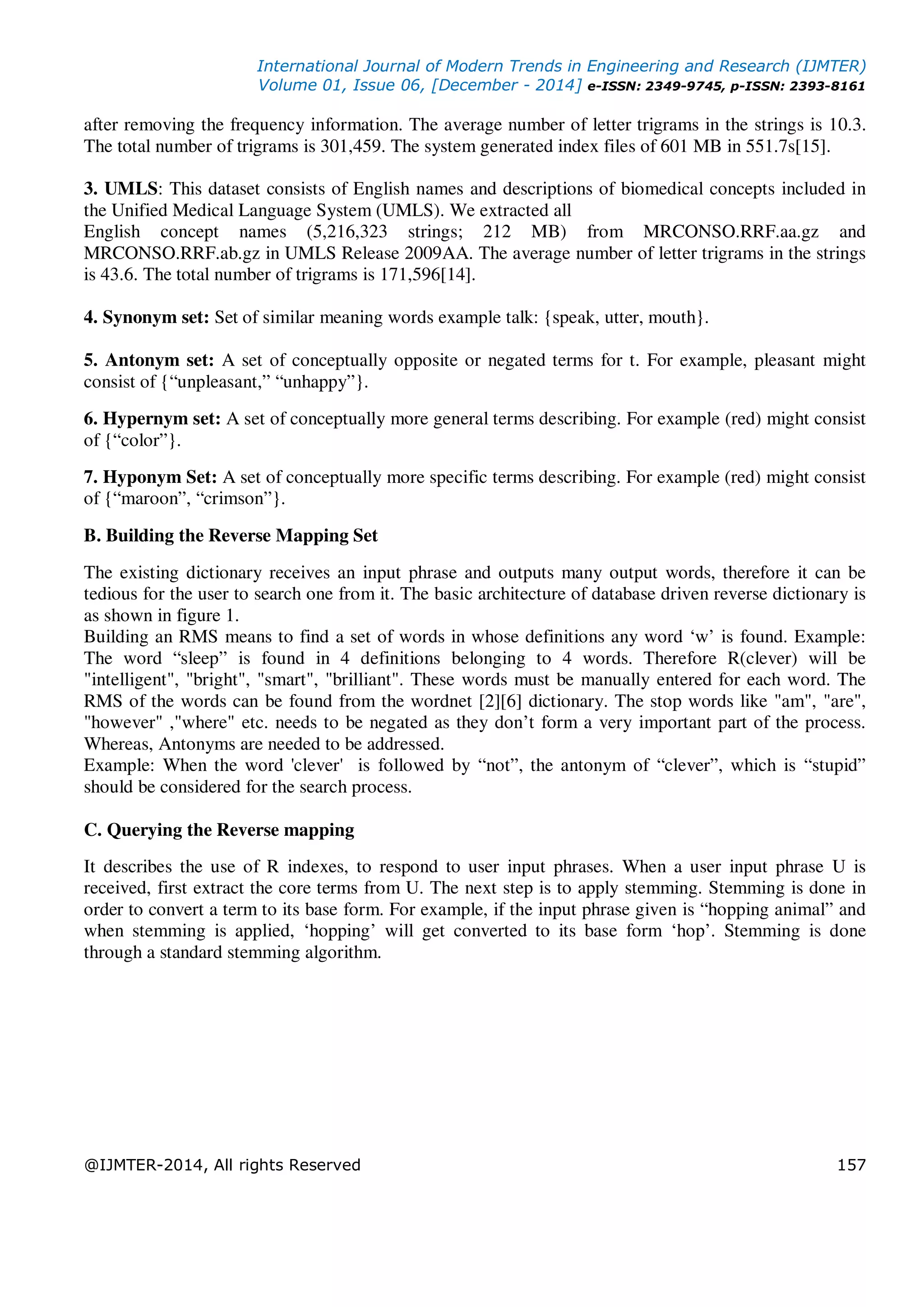 International Journal of Modern Trends in Engineering and Research (IJMTER)
Volume 01, Issue 06, [December - 2014] e-ISSN: 2349-9745, p-ISSN: 2393-8161
@IJMTER-2014, All rights Reserved 157
after removing the frequency information. The average number of letter trigrams in the strings is 10.3.
The total number of trigrams is 301,459. The system generated index files of 601 MB in 551.7s[15].
3. UMLS: This dataset consists of English names and descriptions of biomedical concepts included in
the Unified Medical Language System (UMLS). We extracted all
English concept names (5,216,323 strings; 212 MB) from MRCONSO.RRF.aa.gz and
MRCONSO.RRF.ab.gz in UMLS Release 2009AA. The average number of letter trigrams in the strings
is 43.6. The total number of trigrams is 171,596[14].
4. Synonym set: Set of similar meaning words example talk: {speak, utter, mouth}.
5. Antonym set: A set of conceptually opposite or negated terms for t. For example, pleasant might
consist of {“unpleasant,” “unhappy”}.
6. Hypernym set: A set of conceptually more general terms describing. For example (red) might consist
of {“color”}.
7. Hyponym Set: A set of conceptually more specific terms describing. For example (red) might consist
of {“maroon”, “crimson”}.
B. Building the Reverse Mapping Set
The existing dictionary receives an input phrase and outputs many output words, therefore it can be
tedious for the user to search one from it. The basic architecture of database driven reverse dictionary is
as shown in figure 1.
Building an RMS means to find a set of words in whose definitions any word ‘w’ is found. Example:
The word “sleep” is found in 4 definitions belonging to 4 words. Therefore R(clever) will be
"intelligent", "bright", "smart", "brilliant". These words must be manually entered for each word. The
RMS of the words can be found from the wordnet [2][6] dictionary. The stop words like "am", "are",
"however" ,"where" etc. needs to be negated as they don’t form a very important part of the process.
Whereas, Antonyms are needed to be addressed.
Example: When the word 'clever' is followed by “not”, the antonym of “clever”, which is “stupid”
should be considered for the search process.
C. Querying the Reverse mapping
It describes the use of R indexes, to respond to user input phrases. When a user input phrase U is
received, first extract the core terms from U. The next step is to apply stemming. Stemming is done in
order to convert a term to its base form. For example, if the input phrase given is “hopping animal” and
when stemming is applied, ‘hopping’ will get converted to its base form ‘hop’. Stemming is done
through a standard stemming algorithm.
 