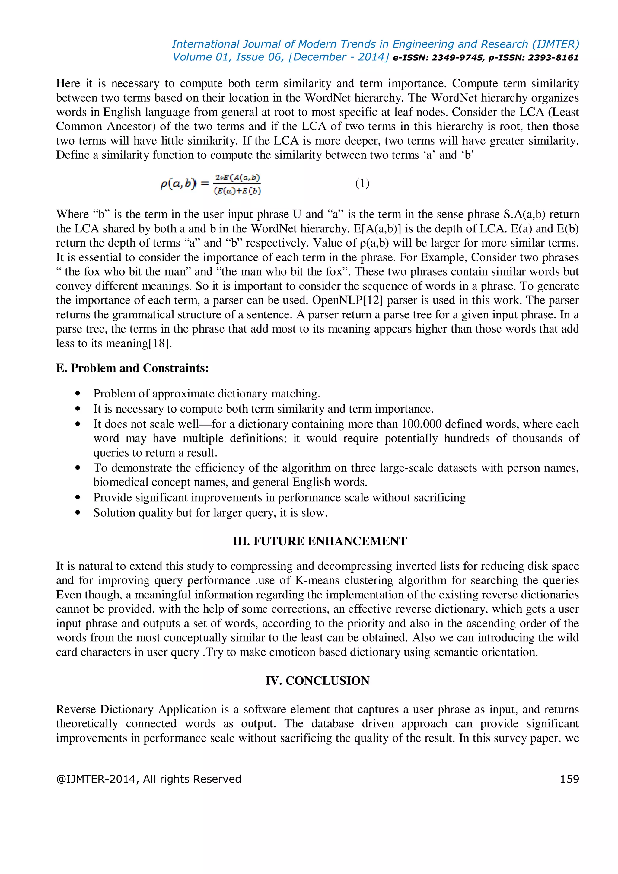 International Journal of Modern Trends in Engineering and Research (IJMTER)
Volume 01, Issue 06, [December - 2014] e-ISSN: 2349-9745, p-ISSN: 2393-8161
@IJMTER-2014, All rights Reserved 159
Here it is necessary to compute both term similarity and term importance. Compute term similarity
between two terms based on their location in the WordNet hierarchy. The WordNet hierarchy organizes
words in English language from general at root to most specific at leaf nodes. Consider the LCA (Least
Common Ancestor) of the two terms and if the LCA of two terms in this hierarchy is root, then those
two terms will have little similarity. If the LCA is more deeper, two terms will have greater similarity.
Define a similarity function to compute the similarity between two terms ‘a’ and ‘b’
(1)
Where “b” is the term in the user input phrase U and “a” is the term in the sense phrase S.A(a,b) return
the LCA shared by both a and b in the WordNet hierarchy. E[A(a,b)] is the depth of LCA. E(a) and E(b)
return the depth of terms “a” and “b” respectively. Value of ρ(a,b) will be larger for more similar terms.
It is essential to consider the importance of each term in the phrase. For Example, Consider two phrases
“ the fox who bit the man” and “the man who bit the fox”. These two phrases contain similar words but
convey different meanings. So it is important to consider the sequence of words in a phrase. To generate
the importance of each term, a parser can be used. OpenNLP[12] parser is used in this work. The parser
returns the grammatical structure of a sentence. A parser return a parse tree for a given input phrase. In a
parse tree, the terms in the phrase that add most to its meaning appears higher than those words that add
less to its meaning[18].
E. Problem and Constraints:
• Problem of approximate dictionary matching.
• It is necessary to compute both term similarity and term importance.
• It does not scale well—for a dictionary containing more than 100,000 defined words, where each
word may have multiple definitions; it would require potentially hundreds of thousands of
queries to return a result.
• To demonstrate the efficiency of the algorithm on three large-scale datasets with person names,
biomedical concept names, and general English words.
• Provide significant improvements in performance scale without sacrificing
• Solution quality but for larger query, it is slow.
III. FUTURE ENHANCEMENT
It is natural to extend this study to compressing and decompressing inverted lists for reducing disk space
and for improving query performance .use of K-means clustering algorithm for searching the queries
Even though, a meaningful information regarding the implementation of the existing reverse dictionaries
cannot be provided, with the help of some corrections, an effective reverse dictionary, which gets a user
input phrase and outputs a set of words, according to the priority and also in the ascending order of the
words from the most conceptually similar to the least can be obtained. Also we can introducing the wild
card characters in user query .Try to make emoticon based dictionary using semantic orientation.
IV. CONCLUSION
Reverse Dictionary Application is a software element that captures a user phrase as input, and returns
theoretically connected words as output. The database driven approach can provide significant
improvements in performance scale without sacrificing the quality of the result. In this survey paper, we
 