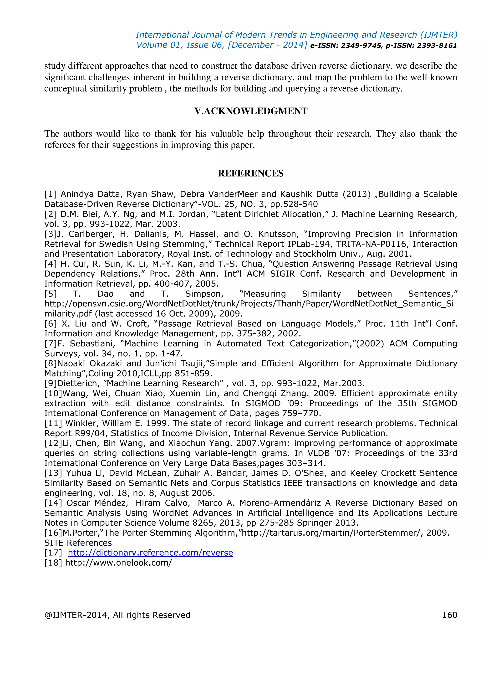 International Journal of Modern Trends in Engineering and Research (IJMTER)
Volume 01, Issue 06, [December - 2014] e-ISSN: 2349-9745, p-ISSN: 2393-8161
@IJMTER-2014, All rights Reserved 160
study different approaches that need to construct the database driven reverse dictionary. we describe the
significant challenges inherent in building a reverse dictionary, and map the problem to the well-known
conceptual similarity problem , the methods for building and querying a reverse dictionary.
V.ACKNOWLEDGMENT
The authors would like to thank for his valuable help throughout their research. They also thank the
referees for their suggestions in improving this paper.
REFERENCES
[1] Anindya Datta, Ryan Shaw, Debra VanderMeer and Kaushik Dutta (2013) „Building a Scalable
Database-Driven Reverse Dictionary‟-VOL. 25, NO. 3, pp.528-540
[2] D.M. Blei, A.Y. Ng, and M.I. Jordan, “Latent Dirichlet Allocation,” J. Machine Learning Research,
vol. 3, pp. 993-1022, Mar. 2003.
[3]J. Carlberger, H. Dalianis, M. Hassel, and O. Knutsson, “Improving Precision in Information
Retrieval for Swedish Using Stemming,” Technical Report IPLab-194, TRITA-NA-P0116, Interaction
and Presentation Laboratory, Royal Inst. of Technology and Stockholm Univ., Aug. 2001.
[4] H. Cui, R. Sun, K. Li, M.-Y. Kan, and T.-S. Chua, “Question Answering Passage Retrieval Using
Dependency Relations,” Proc. 28th Ann. Int‟l ACM SIGIR Conf. Research and Development in
Information Retrieval, pp. 400-407, 2005.
[5] T. Dao and T. Simpson, “Measuring Similarity between Sentences,”
http://opensvn.csie.org/WordNetDotNet/trunk/Projects/Thanh/Paper/WordNetDotNet_Semantic_Si
milarity.pdf (last accessed 16 Oct. 2009), 2009.
[6] X. Liu and W. Croft, “Passage Retrieval Based on Language Models,” Proc. 11th Int‟l Conf.
Information and Knowledge Management, pp. 375-382, 2002.
[7]F. Sebastiani, “Machine Learning in Automated Text Categorization,”(2002) ACM Computing
Surveys, vol. 34, no. 1, pp. 1-47.
[8]Naoaki Okazaki and Jun’ichi Tsujii,”Simple and Efficient Algorithm for Approximate Dictionary
Matching”,Coling 2010,ICLL,pp 851-859.
[9]Dietterich, ”Machine Learning Research” , vol. 3, pp. 993-1022, Mar.2003.
[10]Wang, Wei, Chuan Xiao, Xuemin Lin, and Chengqi Zhang. 2009. Efficient approximate entity
extraction with edit distance constraints. In SIGMOD ’09: Proceedings of the 35th SIGMOD
International Conference on Management of Data, pages 759–770.
[11] Winkler, William E. 1999. The state of record linkage and current research problems. Technical
Report R99/04, Statistics of Income Division, Internal Revenue Service Publication.
[12]Li, Chen, Bin Wang, and Xiaochun Yang. 2007.Vgram: improving performance of approximate
queries on string collections using variable-length grams. In VLDB ’07: Proceedings of the 33rd
International Conference on Very Large Data Bases,pages 303–314.
[13] Yuhua Li, David McLean, Zuhair A. Bandar, James D. O’Shea, and Keeley Crockett Sentence
Similarity Based on Semantic Nets and Corpus Statistics IEEE transactions on knowledge and data
engineering, vol. 18, no. 8, August 2006.
[14] Oscar Méndez, Hiram Calvo, Marco A. Moreno-Armendáriz A Reverse Dictionary Based on
Semantic Analysis Using WordNet Advances in Artificial Intelligence and Its Applications Lecture
Notes in Computer Science Volume 8265, 2013, pp 275-285 Springer 2013.
[16]M.Porter,“The Porter Stemming Algorithm,”http://tartarus.org/martin/PorterStemmer/, 2009.
SITE References
[17] http://dictionary.reference.com/reverse
[18] http://www.onelook.com/
 