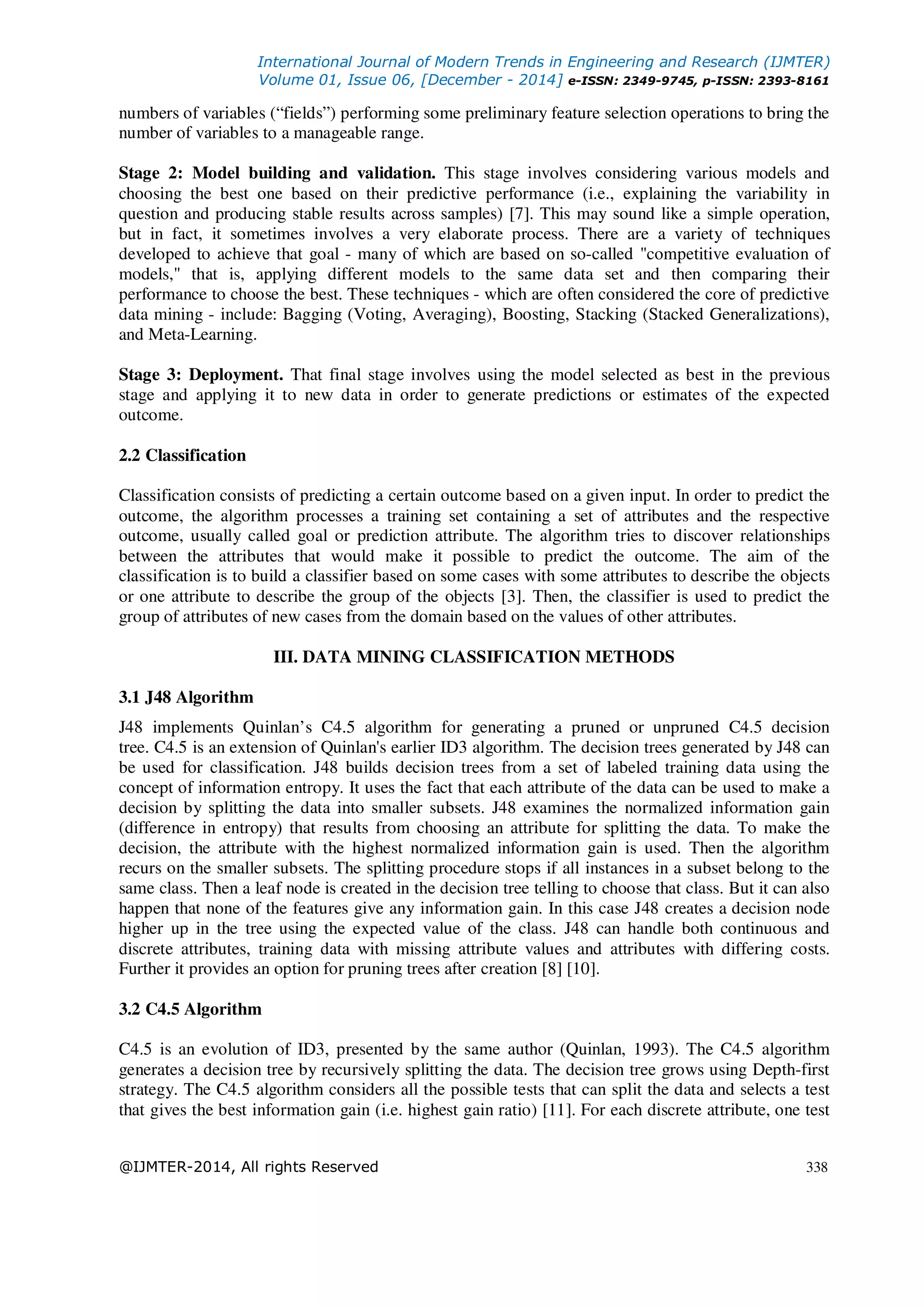International Journal of Modern Trends in Engineering and Research (IJMTER)
Volume 01, Issue 06, [December - 2014] e-ISSN: 2349-9745, p-ISSN: 2393-8161
@IJMTER-2014, All rights Reserved 338
numbers of variables (“fields”) performing some preliminary feature selection operations to bring the
number of variables to a manageable range.
Stage 2: Model building and validation. This stage involves considering various models and
choosing the best one based on their predictive performance (i.e., explaining the variability in
question and producing stable results across samples) [7]. This may sound like a simple operation,
but in fact, it sometimes involves a very elaborate process. There are a variety of techniques
developed to achieve that goal - many of which are based on so-called "competitive evaluation of
models," that is, applying different models to the same data set and then comparing their
performance to choose the best. These techniques - which are often considered the core of predictive
data mining - include: Bagging (Voting, Averaging), Boosting, Stacking (Stacked Generalizations),
and Meta-Learning.
Stage 3: Deployment. That final stage involves using the model selected as best in the previous
stage and applying it to new data in order to generate predictions or estimates of the expected
outcome.
2.2 Classification
Classification consists of predicting a certain outcome based on a given input. In order to predict the
outcome, the algorithm processes a training set containing a set of attributes and the respective
outcome, usually called goal or prediction attribute. The algorithm tries to discover relationships
between the attributes that would make it possible to predict the outcome. The aim of the
classification is to build a classifier based on some cases with some attributes to describe the objects
or one attribute to describe the group of the objects [3]. Then, the classifier is used to predict the
group of attributes of new cases from the domain based on the values of other attributes.
III. DATA MINING CLASSIFICATION METHODS
3.1 J48 Algorithm
J48 implements Quinlan’s C4.5 algorithm for generating a pruned or unpruned C4.5 decision
tree. C4.5 is an extension of Quinlan's earlier ID3 algorithm. The decision trees generated by J48 can
be used for classification. J48 builds decision trees from a set of labeled training data using the
concept of information entropy. It uses the fact that each attribute of the data can be used to make a
decision by splitting the data into smaller subsets. J48 examines the normalized information gain
(difference in entropy) that results from choosing an attribute for splitting the data. To make the
decision, the attribute with the highest normalized information gain is used. Then the algorithm
recurs on the smaller subsets. The splitting procedure stops if all instances in a subset belong to the
same class. Then a leaf node is created in the decision tree telling to choose that class. But it can also
happen that none of the features give any information gain. In this case J48 creates a decision node
higher up in the tree using the expected value of the class. J48 can handle both continuous and
discrete attributes, training data with missing attribute values and attributes with differing costs.
Further it provides an option for pruning trees after creation [8] [10].
3.2 C4.5 Algorithm
C4.5 is an evolution of ID3, presented by the same author (Quinlan, 1993). The C4.5 algorithm
generates a decision tree by recursively splitting the data. The decision tree grows using Depth-first
strategy. The C4.5 algorithm considers all the possible tests that can split the data and selects a test
that gives the best information gain (i.e. highest gain ratio) [11]. For each discrete attribute, one test
 