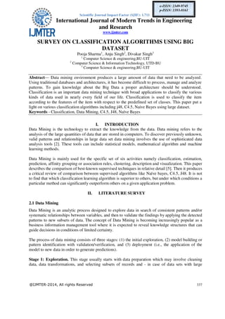 Scientific Journal Impact Factor (SJIF): 1.711
International Journal of Modern Trends in Engineering
and Research
www.ijmter.com
@IJMTER-2014, All rights Reserved 337
e-ISSN: 2349-9745
p-ISSN: 2393-8161
SURVEY ON CLASSIFICATION ALGORITHMS USING BIG
DATASET
Pooja Sharma1
, Anju Singh2
, Divakar Singh3
1
Computer Science & engineering,BU-UIT
2
Computer Science & Information Technology, UTD-BU
3
Computer Science & engineering,BU-UIT
Abstract— Data mining environment produces a large amount of data that need to be analyzed.
Using traditional databases and architectures, it has become difficult to process, manage and analyze
patterns. To gain knowledge about the Big Data a proper architecture should be understood.
Classification is an important data mining technique with broad applications to classify the various
kinds of data used in nearly every field of our life. Classification is used to classify the item
according to the features of the item with respect to the predefined set of classes. This paper put a
light on various classification algorithms including j48, C4.5, Naive Bayes using large dataset.
Keywords - Classification, Data Mining, C4.5, J48, Naïve Bayes
I. INTRODUCTION
Data Mining is the technology to extract the knowledge from the data. Data mining refers to the
analysis of the large quantities of data that are stored in computers. To discover previously unknown,
valid patterns and relationships in large data set data mining involves the use of sophisticated data
analysis tools [2]. These tools can include statistical models, mathematical algorithm and machine
learning methods.
Data Mining is mainly used for the specific set of six activities namely classification, estimation,
prediction, affinity grouping or association rules, clustering, description and visualization. This paper
describes the comparison of best-known supervised techniques in relative detail [5]. Then it produces
a critical review of comparison between supervised algorithms like Naïve bayes, C4.5, J48. It is not
to find that which classification learning algorithm is superior to others, but under which conditions a
particular method can significantly outperform others on a given application problem.
II. LITERATURE SURVEY
2.1 Data Mining
Data Mining is an analytic process designed to explore data in search of consistent patterns and/or
systematic relationships between variables, and then to validate the findings by applying the detected
patterns to new subsets of data. The concept of Data Mining is becoming increasingly popular as a
business information management tool where it is expected to reveal knowledge structures that can
guide decisions in conditions of limited certainty.
The process of data mining consists of three stages: (1) the initial exploration, (2) model building or
pattern identification with validation/verification, and (3) deployment (i.e., the application of the
model to new data in order to generate predictions).
Stage 1: Exploration. This stage usually starts with data preparation which may involve cleaning
data, data transformations, and selecting subsets of records and - in case of data sets with large
 