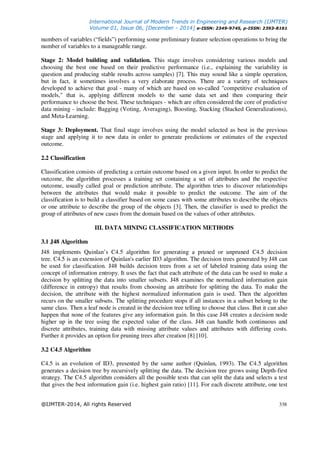 International Journal of Modern Trends in Engineering and Research (IJMTER)
Volume 01, Issue 06, [December - 2014] e-ISSN: 2349-9745, p-ISSN: 2393-8161
@IJMTER-2014, All rights Reserved 338
numbers of variables (“fields”) performing some preliminary feature selection operations to bring the
number of variables to a manageable range.
Stage 2: Model building and validation. This stage involves considering various models and
choosing the best one based on their predictive performance (i.e., explaining the variability in
question and producing stable results across samples) [7]. This may sound like a simple operation,
but in fact, it sometimes involves a very elaborate process. There are a variety of techniques
developed to achieve that goal - many of which are based on so-called "competitive evaluation of
models," that is, applying different models to the same data set and then comparing their
performance to choose the best. These techniques - which are often considered the core of predictive
data mining - include: Bagging (Voting, Averaging), Boosting, Stacking (Stacked Generalizations),
and Meta-Learning.
Stage 3: Deployment. That final stage involves using the model selected as best in the previous
stage and applying it to new data in order to generate predictions or estimates of the expected
outcome.
2.2 Classification
Classification consists of predicting a certain outcome based on a given input. In order to predict the
outcome, the algorithm processes a training set containing a set of attributes and the respective
outcome, usually called goal or prediction attribute. The algorithm tries to discover relationships
between the attributes that would make it possible to predict the outcome. The aim of the
classification is to build a classifier based on some cases with some attributes to describe the objects
or one attribute to describe the group of the objects [3]. Then, the classifier is used to predict the
group of attributes of new cases from the domain based on the values of other attributes.
III. DATA MINING CLASSIFICATION METHODS
3.1 J48 Algorithm
J48 implements Quinlan’s C4.5 algorithm for generating a pruned or unpruned C4.5 decision
tree. C4.5 is an extension of Quinlan's earlier ID3 algorithm. The decision trees generated by J48 can
be used for classification. J48 builds decision trees from a set of labeled training data using the
concept of information entropy. It uses the fact that each attribute of the data can be used to make a
decision by splitting the data into smaller subsets. J48 examines the normalized information gain
(difference in entropy) that results from choosing an attribute for splitting the data. To make the
decision, the attribute with the highest normalized information gain is used. Then the algorithm
recurs on the smaller subsets. The splitting procedure stops if all instances in a subset belong to the
same class. Then a leaf node is created in the decision tree telling to choose that class. But it can also
happen that none of the features give any information gain. In this case J48 creates a decision node
higher up in the tree using the expected value of the class. J48 can handle both continuous and
discrete attributes, training data with missing attribute values and attributes with differing costs.
Further it provides an option for pruning trees after creation [8] [10].
3.2 C4.5 Algorithm
C4.5 is an evolution of ID3, presented by the same author (Quinlan, 1993). The C4.5 algorithm
generates a decision tree by recursively splitting the data. The decision tree grows using Depth-first
strategy. The C4.5 algorithm considers all the possible tests that can split the data and selects a test
that gives the best information gain (i.e. highest gain ratio) [11]. For each discrete attribute, one test
 