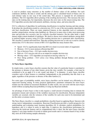 International Journal of Modern Trends in Engineering and Research (IJMTER)
Volume 01, Issue 06, [December - 2014] e-ISSN: 2349-9745, p-ISSN: 2393-8161
@IJMTER-2014, All rights Reserved 339
is used to produce many outcomes as the number of distinct values of the attribute. For each
continuous attribute, the data is sorted, and the entropy gain is calculated based on binary cuts on
each distinct value in one scan of the sorted data. This process is repeated for all continuous
attributes. The C4.5 algorithm allows pruning of the resulting decision trees. This increases the error
rates on the training data, but importantly, decreases the error rates on the unseen testing data. The
C4.5 algorithm can also deal with numeric attributes, missing values, and noisy data [6].
C4.5 is collection of algorithms for performing classifications in machine learning and data mining.
It develops the classification model as a decision tree. C4.5 is one of the most popular algorithms for
rule base classification. There are many empirical features in this algorithm such as continuous
number categorization, missing value handling, etc. However in many cases it takes more processing
time and provides less accuracy rate for correctly classified instances. On the other hand, a large
dataset might contain hundreds of attributes. We need to choose most related attributes among them
to perform higher accuracy using C4.5.The resulting decision tree is generated after classification.
The classifier is trained and tested first. Then the resulting decision tree or rule set is used to classify
unseen data. C4.5 is the newer version of ID3. C4.5 algorithm has many features like:
• Speed - C4.5 is significantly faster than ID3 (it is faster in several orders of magnitude)
• Memory - C4.5 is more memory efficient than ID3
• Size of decision Trees – C4.5 gets smaller decision trees.
• Rule set - C4.5 can give rule set as an output for complex decision tree.
• Missing values – C4.5 algorithm can respond on missing values by ‘?’.
• Over fitting problem - C4.5 solves over fitting problem through Reduce error pruning
technique.
3.3 Naive Bayes Algorithm
In simple terms, a naive bayes classifier assumes that the value of a particular feature is unrelated to
the presence or absence of any other feature, given the class variable. For example, a fruit may be
considered to be an apple if it is red, round, and about 3" in diameter. A naive bayes classifier
considers each of these features to contribute independently to the probability that this fruit is an
apple, regardless of the presence or absence of the other features [1].
For some types of probability models, naive bayes classifiers can be trained very efficiently in a
supervised learning setting. In many practical applications, parameter estimation for naive bayes
models uses the method of maximum likelihood; in other words, one can work with the naive bayes
model without accepting Bayesian probability or using any Bayesian methods.
An advantage of naive bayes is that it only requires a small amount of training data to estimate the
parameters (means and variances of the variables) necessary for classification. Because independent
variables are assumed, only the variances of the variables for each class need to be determined and
not the entire covariance matrix.
The Naive Bayes classifier is a simple probabilistic classifier based on applying Bayes' theorem with
strong (naive) independence assumptions. Bayesian Classification provides a useful perspective for
understanding and evaluating many learning algorithms [4]. It calculates explicit probabilities for
hypothesis and it is robust to noise in input data. It improves the classification performance by
removing the irrelevant features and its computational time is short, but the naive bayes classifier
requires a very large number of records to obtain good results and it is instance-based or lazy in that
they store all of the training samples abstractly.
 