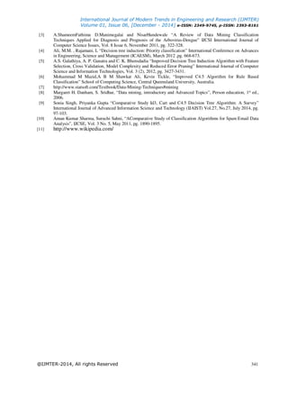 International Journal of Modern Trends in Engineering and Research (IJMTER)
Volume 01, Issue 06, [December - 2014] e-ISSN: 2349-9745, p-ISSN: 2393-8161
@IJMTER-2014, All rights Reserved 341
[3] A.ShameemFathima, D.Manimegalai and NisarHundewale “A Review of Data Mining Classification
Techniques Applied for Diagnosis and Prognosis of the Arbovirus-Dengue” IJCSI International Journal of
Computer Science Issues, Vol. 8 Issue 6, November 2011, pg. 322-328.
[4] Ali, M.M. , Rajamani, L “Decision tree induction: Priority classification” International Conference on Advances
in Engineering, Science and Management (ICAESM), March 2012 ,pg. 668-673.
[5] A.S. Galathiya, A. P. Ganatra and C. K. Bhensdadia “Improved Decision Tree Induction Algorithm with Feature
Selection, Cross Validation, Model Complexity and Reduced Error Pruning” International Journal of Computer
Science and Information Technologies, Vol. 3 (2), 2012, pg. 3427-3431.
[6] Mohammad M Mazid,A B M Shawkat Ali, Kevin Tickle, “Improved C4.5 Algorithm for Rule Based
Classification” School of Computing Science, Central Queensland University, Australia.
[7] http://www.statsoft.com/Textbook/Data-Mining-Techniques#mining
[8] Margaret H. Danham, S. Sridhar, “Data mining, introductory and Advanced Topics”, Person education, 1st
ed.,
2006.
[9] Sonia Singh, Priyanka Gupta “Comparative Study Id3, Cart and C4.5 Decision Tree Algorithm: A Survey”
International Journal of Advanced Information Science and Technology (IJAIST) Vol.27, No.27, July 2014, pg.
97-103.
[10] Aman Kumar Sharma, Suruchi Sahni, “AComparative Study of Classification Algorithms for Spam Email Data
Analysis”, IJCSE, Vol. 3 No. 5, May 2011, pg. 1890-1895.
[11] http://www.wikipedia.com/
 