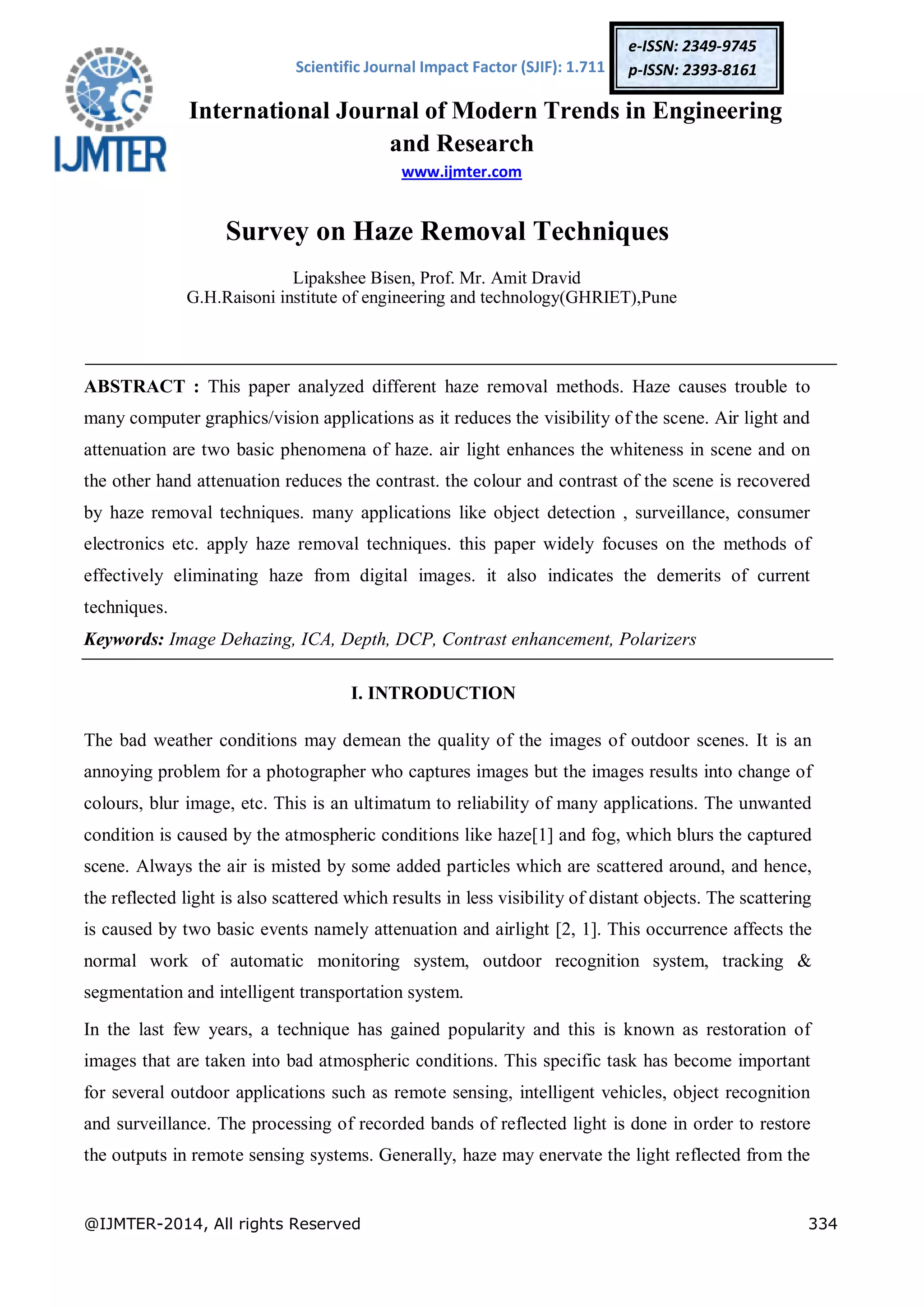 Scientific Journal Impact Factor (SJIF): 1.711
International Journal of Modern Trends in Engineering
and Research
www.ijmter.com
@IJMTER-2014, All rights Reserved 334
e-ISSN: 2349-9745
p-ISSN: 2393-8161
Survey on Haze Removal Techniques
Lipakshee Bisen, Prof. Mr. Amit Dravid
G.H.Raisoni institute of engineering and technology(GHRIET),Pune
ABSTRACT : This paper analyzed different haze removal methods. Haze causes trouble to
many computer graphics/vision applications as it reduces the visibility of the scene. Air light and
attenuation are two basic phenomena of haze. air light enhances the whiteness in scene and on
the other hand attenuation reduces the contrast. the colour and contrast of the scene is recovered
by haze removal techniques. many applications like object detection , surveillance, consumer
electronics etc. apply haze removal techniques. this paper widely focuses on the methods of
effectively eliminating haze from digital images. it also indicates the demerits of current
techniques.
Keywords: Image Dehazing, ICA, Depth, DCP, Contrast enhancement, Polarizers
I. INTRODUCTION
The bad weather conditions may demean the quality of the images of outdoor scenes. It is an
annoying problem for a photographer who captures images but the images results into change of
colours, blur image, etc. This is an ultimatum to reliability of many applications. The unwanted
condition is caused by the atmospheric conditions like haze[1] and fog, which blurs the captured
scene. Always the air is misted by some added particles which are scattered around, and hence,
the reflected light is also scattered which results in less visibility of distant objects. The scattering
is caused by two basic events namely attenuation and airlight [2, 1]. This occurrence affects the
normal work of automatic monitoring system, outdoor recognition system, tracking &
segmentation and intelligent transportation system.
In the last few years, a technique has gained popularity and this is known as restoration of
images that are taken into bad atmospheric conditions. This specific task has become important
for several outdoor applications such as remote sensing, intelligent vehicles, object recognition
and surveillance. The processing of recorded bands of reflected light is done in order to restore
the outputs in remote sensing systems. Generally, haze may enervate the light reflected from the
 