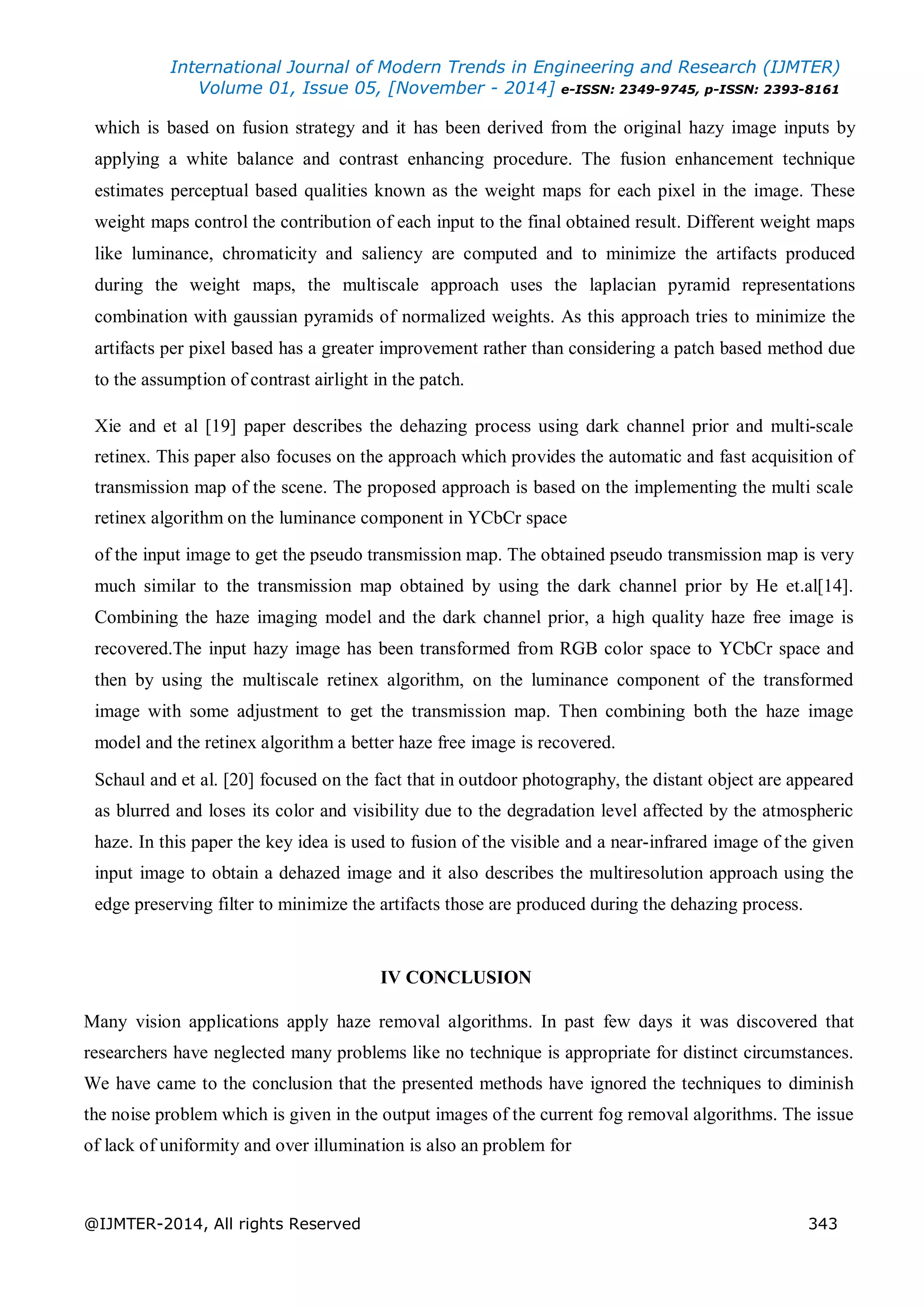 International Journal of Modern Trends in Engineering and Research (IJMTER)
Volume 01, Issue 05, [November - 2014] e-ISSN: 2349-9745, p-ISSN: 2393-8161
@IJMTER-2014, All rights Reserved 343
which is based on fusion strategy and it has been derived from the original hazy image inputs by
applying a white balance and contrast enhancing procedure. The fusion enhancement technique
estimates perceptual based qualities known as the weight maps for each pixel in the image. These
weight maps control the contribution of each input to the final obtained result. Different weight maps
like luminance, chromaticity and saliency are computed and to minimize the artifacts produced
during the weight maps, the multiscale approach uses the laplacian pyramid representations
combination with gaussian pyramids of normalized weights. As this approach tries to minimize the
artifacts per pixel based has a greater improvement rather than considering a patch based method due
to the assumption of contrast airlight in the patch.
Xie and et al [19] paper describes the dehazing process using dark channel prior and multi-scale
retinex. This paper also focuses on the approach which provides the automatic and fast acquisition of
transmission map of the scene. The proposed approach is based on the implementing the multi scale
retinex algorithm on the luminance component in YCbCr space
of the input image to get the pseudo transmission map. The obtained pseudo transmission map is very
much similar to the transmission map obtained by using the dark channel prior by He et.al[14].
Combining the haze imaging model and the dark channel prior, a high quality haze free image is
recovered.The input hazy image has been transformed from RGB color space to YCbCr space and
then by using the multiscale retinex algorithm, on the luminance component of the transformed
image with some adjustment to get the transmission map. Then combining both the haze image
model and the retinex algorithm a better haze free image is recovered.
Schaul and et al. [20] focused on the fact that in outdoor photography, the distant object are appeared
as blurred and loses its color and visibility due to the degradation level affected by the atmospheric
haze. In this paper the key idea is used to fusion of the visible and a near-infrared image of the given
input image to obtain a dehazed image and it also describes the multiresolution approach using the
edge preserving filter to minimize the artifacts those are produced during the dehazing process.
IV CONCLUSION
Many vision applications apply haze removal algorithms. In past few days it was discovered that
researchers have neglected many problems like no technique is appropriate for distinct circumstances.
We have came to the conclusion that the presented methods have ignored the techniques to diminish
the noise problem which is given in the output images of the current fog removal algorithms. The issue
of lack of uniformity and over illumination is also an problem for
 