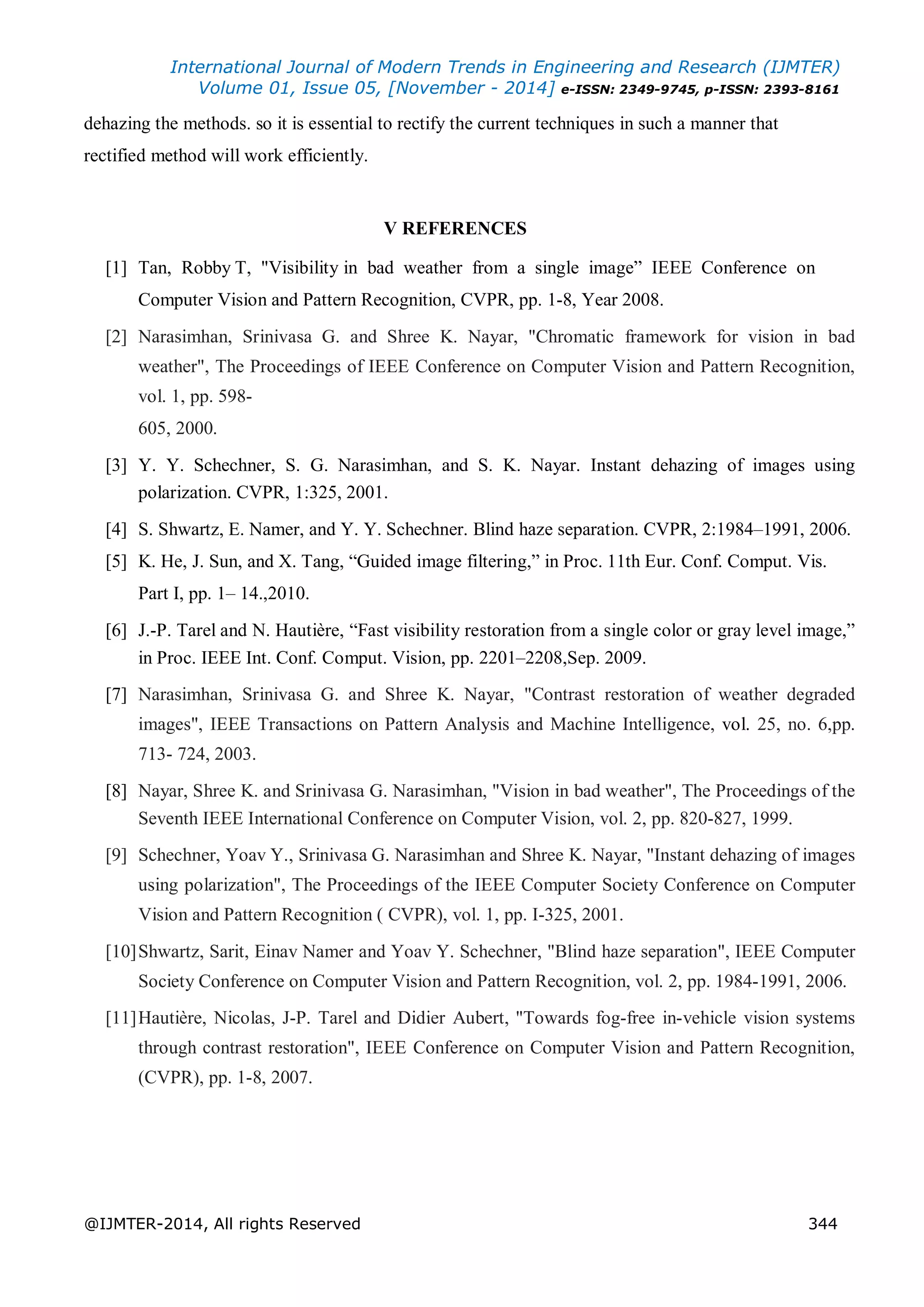 International Journal of Modern Trends in Engineering and Research (IJMTER)
Volume 01, Issue 05, [November - 2014] e-ISSN: 2349-9745, p-ISSN: 2393-8161
@IJMTER-2014, All rights Reserved 344
dehazing the methods. so it is essential to rectify the current techniques in such a manner that
rectified method will work efficiently.
V REFERENCES
[1] Tan, Robby T, "Visibility in bad weather from a single image” IEEE Conference on
Computer Vision and Pattern Recognition, CVPR, pp. 1-8, Year 2008.
[2] Narasimhan, Srinivasa G. and Shree K. Nayar, "Chromatic framework for vision in bad
weather", The Proceedings of IEEE Conference on Computer Vision and Pattern Recognition,
vol. 1, pp. 598-
605, 2000.
[3] Y. Y. Schechner, S. G. Narasimhan, and S. K. Nayar. Instant dehazing of images using
polarization. CVPR, 1:325, 2001.
[4] S. Shwartz, E. Namer, and Y. Y. Schechner. Blind haze separation. CVPR, 2:1984–1991, 2006.
[5] K. He, J. Sun, and X. Tang, “Guided image filtering,” in Proc. 11th Eur. Conf. Comput. Vis.
Part I, pp. 1– 14.,2010.
[6] J.-P. Tarel and N. Hautière, “Fast visibility restoration from a single color or gray level image,”
in Proc. IEEE Int. Conf. Comput. Vision, pp. 2201–2208,Sep. 2009.
[7] Narasimhan, Srinivasa G. and Shree K. Nayar, "Contrast restoration of weather degraded
images", IEEE Transactions on Pattern Analysis and Machine Intelligence, vol. 25, no. 6,pp.
713- 724, 2003.
[8] Nayar, Shree K. and Srinivasa G. Narasimhan, "Vision in bad weather", The Proceedings of the
Seventh IEEE International Conference on Computer Vision, vol. 2, pp. 820-827, 1999.
[9] Schechner, Yoav Y., Srinivasa G. Narasimhan and Shree K. Nayar, "Instant dehazing of images
using polarization", The Proceedings of the IEEE Computer Society Conference on Computer
Vision and Pattern Recognition ( CVPR), vol. 1, pp. I-325, 2001.
[10]Shwartz, Sarit, Einav Namer and Yoav Y. Schechner, "Blind haze separation", IEEE Computer
Society Conference on Computer Vision and Pattern Recognition, vol. 2, pp. 1984-1991, 2006.
[11]Hautière, Nicolas, J-P. Tarel and Didier Aubert, "Towards fog-free in-vehicle vision systems
through contrast restoration", IEEE Conference on Computer Vision and Pattern Recognition,
(CVPR), pp. 1-8, 2007.
 