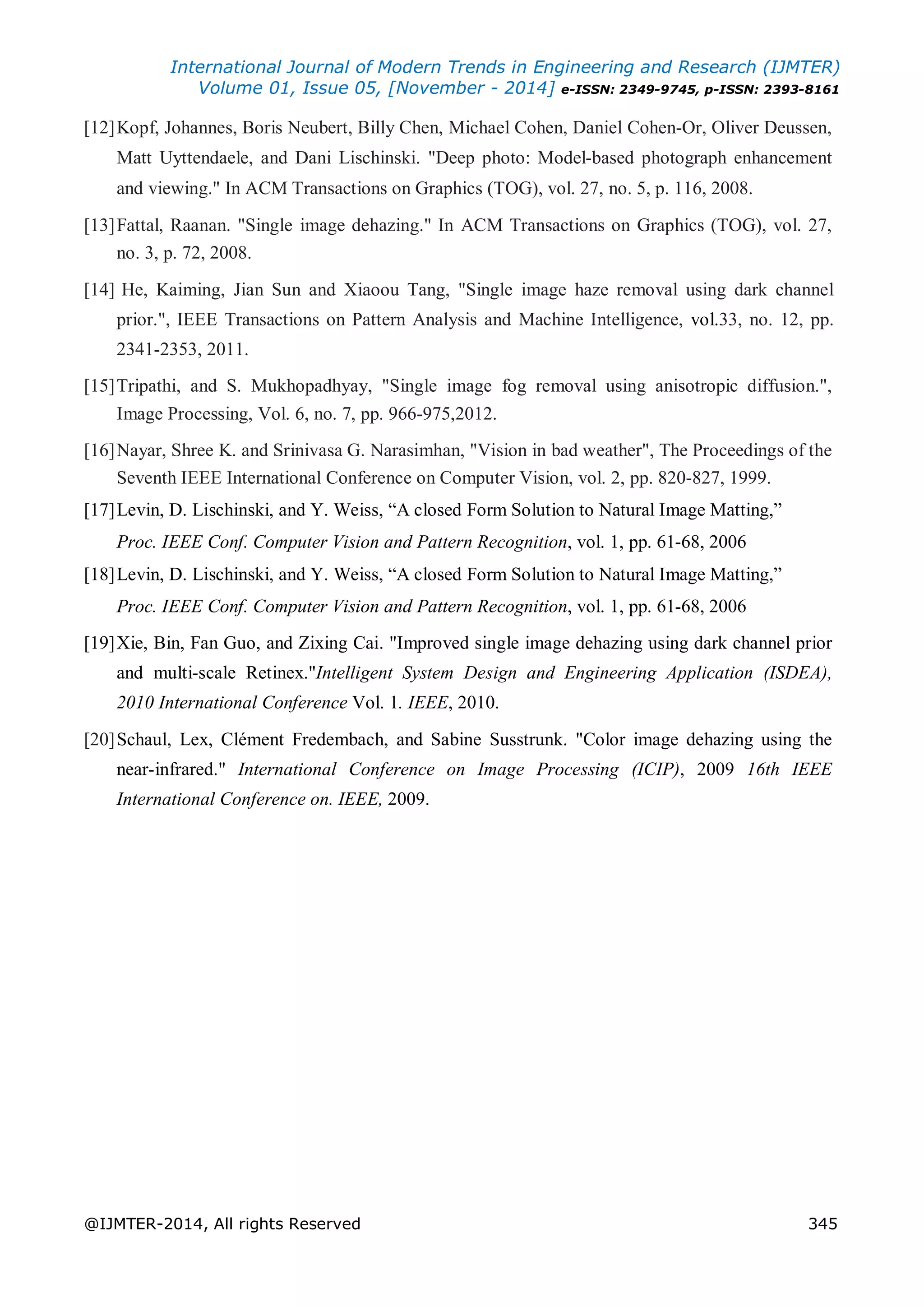 International Journal of Modern Trends in Engineering and Research (IJMTER)
Volume 01, Issue 05, [November - 2014] e-ISSN: 2349-9745, p-ISSN: 2393-8161
@IJMTER-2014, All rights Reserved 345
[12]Kopf, Johannes, Boris Neubert, Billy Chen, Michael Cohen, Daniel Cohen-Or, Oliver Deussen,
Matt Uyttendaele, and Dani Lischinski. "Deep photo: Model-based photograph enhancement
and viewing." In ACM Transactions on Graphics (TOG), vol. 27, no. 5, p. 116, 2008.
[13]Fattal, Raanan. "Single image dehazing." In ACM Transactions on Graphics (TOG), vol. 27,
no. 3, p. 72, 2008.
[14] He, Kaiming, Jian Sun and Xiaoou Tang, "Single image haze removal using dark channel
prior.", IEEE Transactions on Pattern Analysis and Machine Intelligence, vol.33, no. 12, pp.
2341-2353, 2011.
[15]Tripathi, and S. Mukhopadhyay, "Single image fog removal using anisotropic diffusion.",
Image Processing, Vol. 6, no. 7, pp. 966-975,2012.
[16]Nayar, Shree K. and Srinivasa G. Narasimhan, "Vision in bad weather", The Proceedings of the
Seventh IEEE International Conference on Computer Vision, vol. 2, pp. 820-827, 1999.
[17]Levin, D. Lischinski, and Y. Weiss, “A closed Form Solution to Natural Image Matting,”
Proc. IEEE Conf. Computer Vision and Pattern Recognition, vol. 1, pp. 61-68, 2006
[18]Levin, D. Lischinski, and Y. Weiss, “A closed Form Solution to Natural Image Matting,”
Proc. IEEE Conf. Computer Vision and Pattern Recognition, vol. 1, pp. 61-68, 2006
[19]Xie, Bin, Fan Guo, and Zixing Cai. "Improved single image dehazing using dark channel prior
and multi-scale Retinex."Intelligent System Design and Engineering Application (ISDEA),
2010 International Conference Vol. 1. IEEE, 2010.
[20]Schaul, Lex, Clément Fredembach, and Sabine Susstrunk. "Color image dehazing using the
near-infrared." International Conference on Image Processing (ICIP), 2009 16th IEEE
International Conference on. IEEE, 2009.
 
