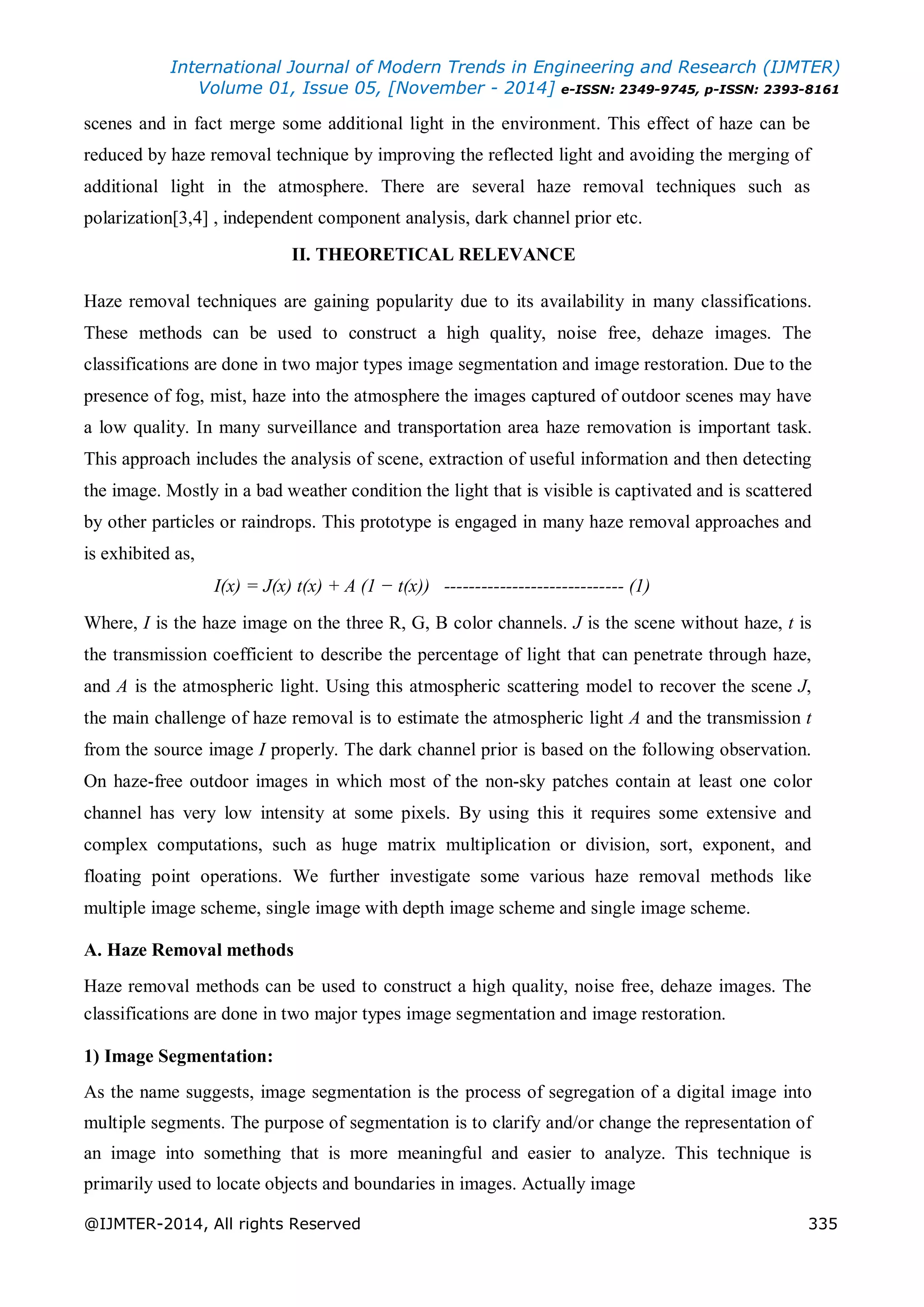 International Journal of Modern Trends in Engineering and Research (IJMTER)
Volume 01, Issue 05, [November - 2014] e-ISSN: 2349-9745, p-ISSN: 2393-8161
@IJMTER-2014, All rights Reserved 335
scenes and in fact merge some additional light in the environment. This effect of haze can be
reduced by haze removal technique by improving the reflected light and avoiding the merging of
additional light in the atmosphere. There are several haze removal techniques such as
polarization[3,4] , independent component analysis, dark channel prior etc.
II. THEORETICAL RELEVANCE
Haze removal techniques are gaining popularity due to its availability in many classifications.
These methods can be used to construct a high quality, noise free, dehaze images. The
classifications are done in two major types image segmentation and image restoration. Due to the
presence of fog, mist, haze into the atmosphere the images captured of outdoor scenes may have
a low quality. In many surveillance and transportation area haze removation is important task.
This approach includes the analysis of scene, extraction of useful information and then detecting
the image. Mostly in a bad weather condition the light that is visible is captivated and is scattered
by other particles or raindrops. This prototype is engaged in many haze removal approaches and
is exhibited as,
I(x) = J(x) t(x) + A (1 − t(x)) ----------------------------- (1)
Where, I is the haze image on the three R, G, B color channels. J is the scene without haze, t is
the transmission coefficient to describe the percentage of light that can penetrate through haze,
and A is the atmospheric light. Using this atmospheric scattering model to recover the scene J,
the main challenge of haze removal is to estimate the atmospheric light A and the transmission t
from the source image I properly. The dark channel prior is based on the following observation.
On haze-free outdoor images in which most of the non-sky patches contain at least one color
channel has very low intensity at some pixels. By using this it requires some extensive and
complex computations, such as huge matrix multiplication or division, sort, exponent, and
floating point operations. We further investigate some various haze removal methods like
multiple image scheme, single image with depth image scheme and single image scheme.
A. Haze Removal methods
Haze removal methods can be used to construct a high quality, noise free, dehaze images. The
classifications are done in two major types image segmentation and image restoration.
1) Image Segmentation:
As the name suggests, image segmentation is the process of segregation of a digital image into
multiple segments. The purpose of segmentation is to clarify and/or change the representation of
an image into something that is more meaningful and easier to analyze. This technique is
primarily used to locate objects and boundaries in images. Actually image
 