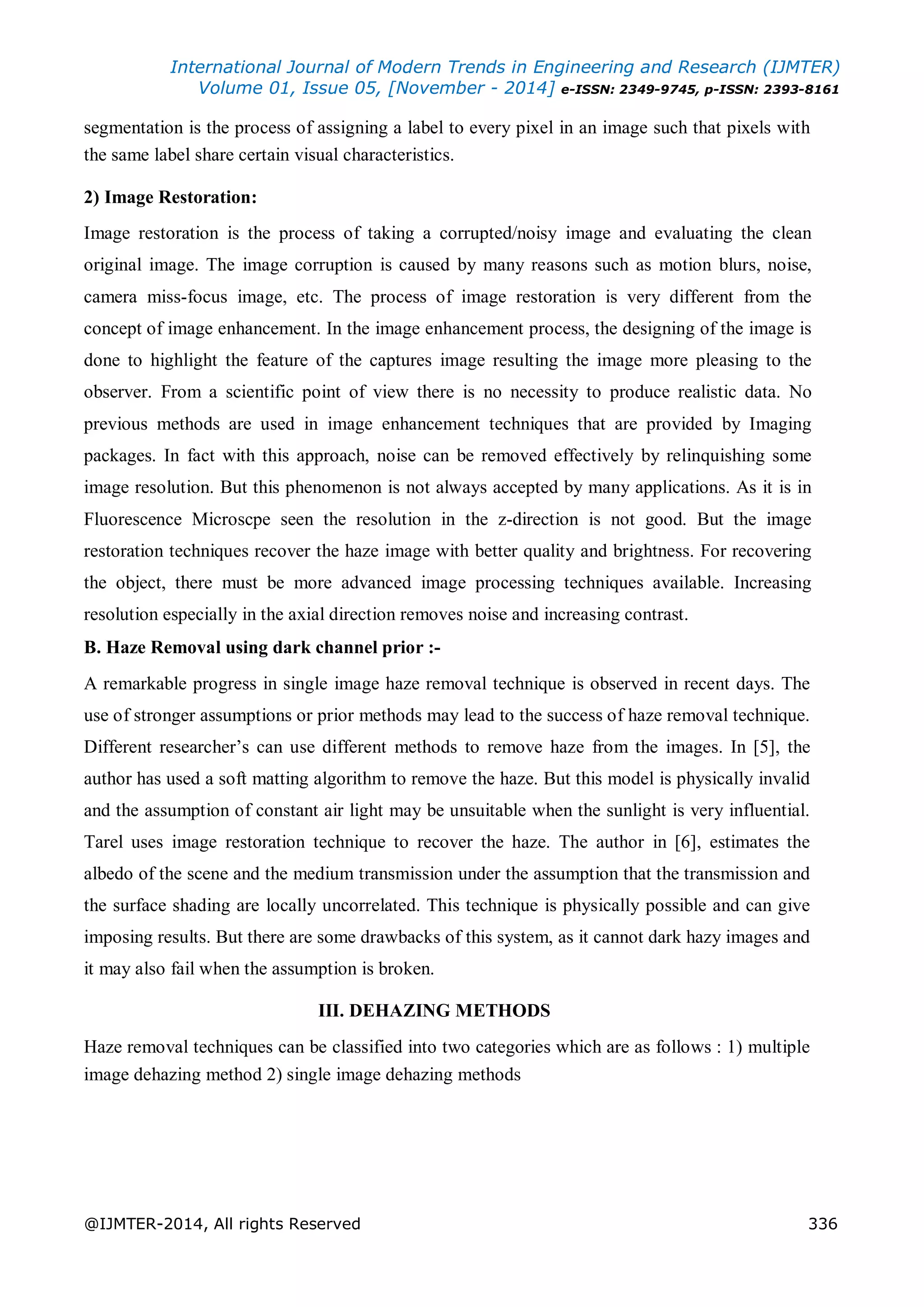 International Journal of Modern Trends in Engineering and Research (IJMTER)
Volume 01, Issue 05, [November - 2014] e-ISSN: 2349-9745, p-ISSN: 2393-8161
@IJMTER-2014, All rights Reserved 336
segmentation is the process of assigning a label to every pixel in an image such that pixels with
the same label share certain visual characteristics.
2) Image Restoration:
Image restoration is the process of taking a corrupted/noisy image and evaluating the clean
original image. The image corruption is caused by many reasons such as motion blurs, noise,
camera miss-focus image, etc. The process of image restoration is very different from the
concept of image enhancement. In the image enhancement process, the designing of the image is
done to highlight the feature of the captures image resulting the image more pleasing to the
observer. From a scientific point of view there is no necessity to produce realistic data. No
previous methods are used in image enhancement techniques that are provided by Imaging
packages. In fact with this approach, noise can be removed effectively by relinquishing some
image resolution. But this phenomenon is not always accepted by many applications. As it is in
Fluorescence Microscpe seen the resolution in the z-direction is not good. But the image
restoration techniques recover the haze image with better quality and brightness. For recovering
the object, there must be more advanced image processing techniques available. Increasing
resolution especially in the axial direction removes noise and increasing contrast.
B. Haze Removal using dark channel prior :-
A remarkable progress in single image haze removal technique is observed in recent days. The
use of stronger assumptions or prior methods may lead to the success of haze removal technique.
Different researcher’s can use different methods to remove haze from the images. In [5], the
author has used a soft matting algorithm to remove the haze. But this model is physically invalid
and the assumption of constant air light may be unsuitable when the sunlight is very influential.
Tarel uses image restoration technique to recover the haze. The author in [6], estimates the
albedo of the scene and the medium transmission under the assumption that the transmission and
the surface shading are locally uncorrelated. This technique is physically possible and can give
imposing results. But there are some drawbacks of this system, as it cannot dark hazy images and
it may also fail when the assumption is broken.
III. DEHAZING METHODS
Haze removal techniques can be classified into two categories which are as follows : 1) multiple
image dehazing method 2) single image dehazing methods
 