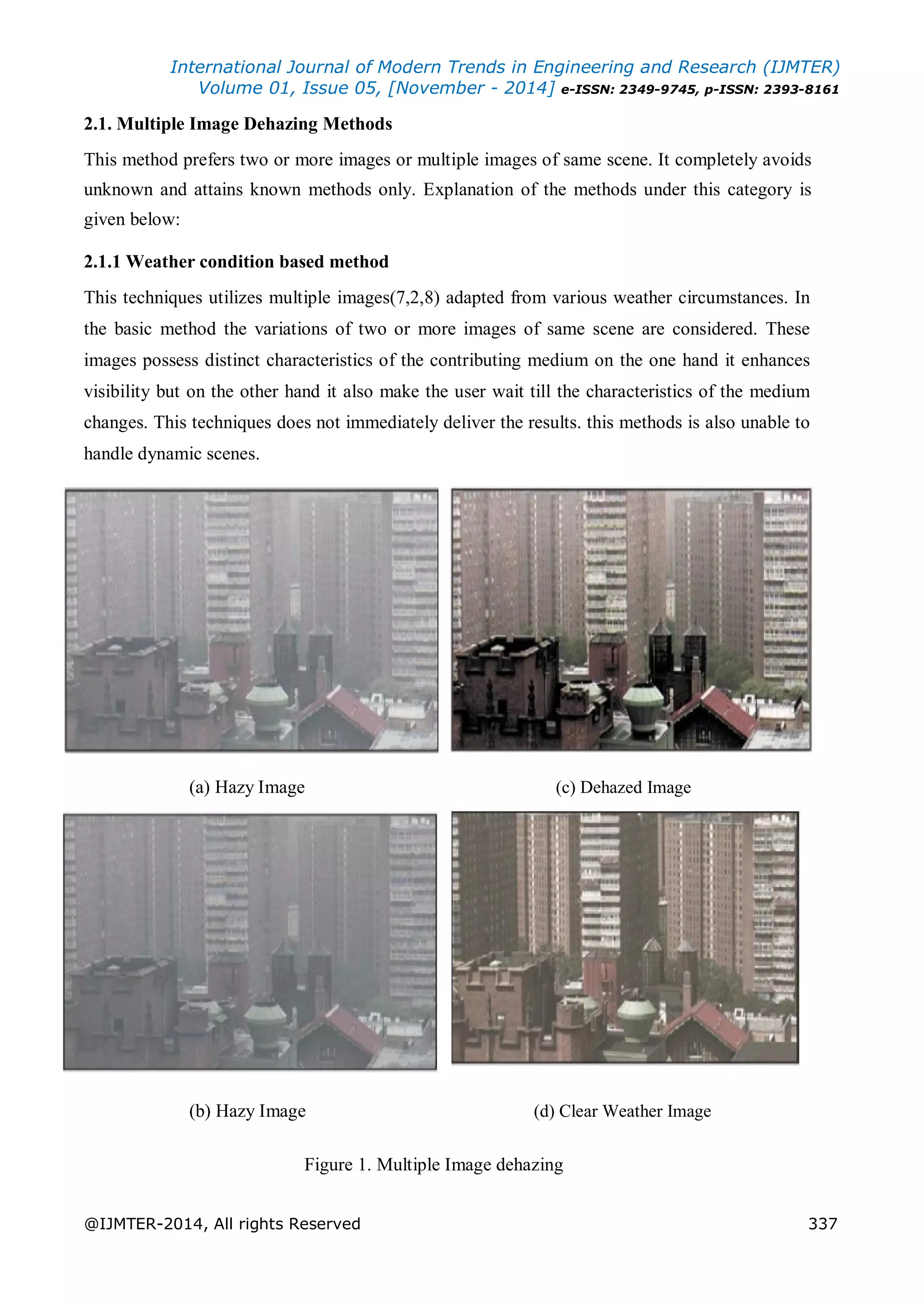International Journal of Modern Trends in Engineering and Research (IJMTER)
Volume 01, Issue 05, [November - 2014] e-ISSN: 2349-9745, p-ISSN: 2393-8161
@IJMTER-2014, All rights Reserved 337
2.1. Multiple Image Dehazing Methods
This method prefers two or more images or multiple images of same scene. It completely avoids
unknown and attains known methods only. Explanation of the methods under this category is
given below:
2.1.1 Weather condition based method
This techniques utilizes multiple images(7,2,8) adapted from various weather circumstances. In
the basic method the variations of two or more images of same scene are considered. These
images possess distinct characteristics of the contributing medium on the one hand it enhances
visibility but on the other hand it also make the user wait till the characteristics of the medium
changes. This techniques does not immediately deliver the results. this methods is also unable to
handle dynamic scenes.
(a) Hazy Image (c) Dehazed Image
(b) Hazy Image (d) Clear Weather Image
Figure 1. Multiple Image dehazing
 