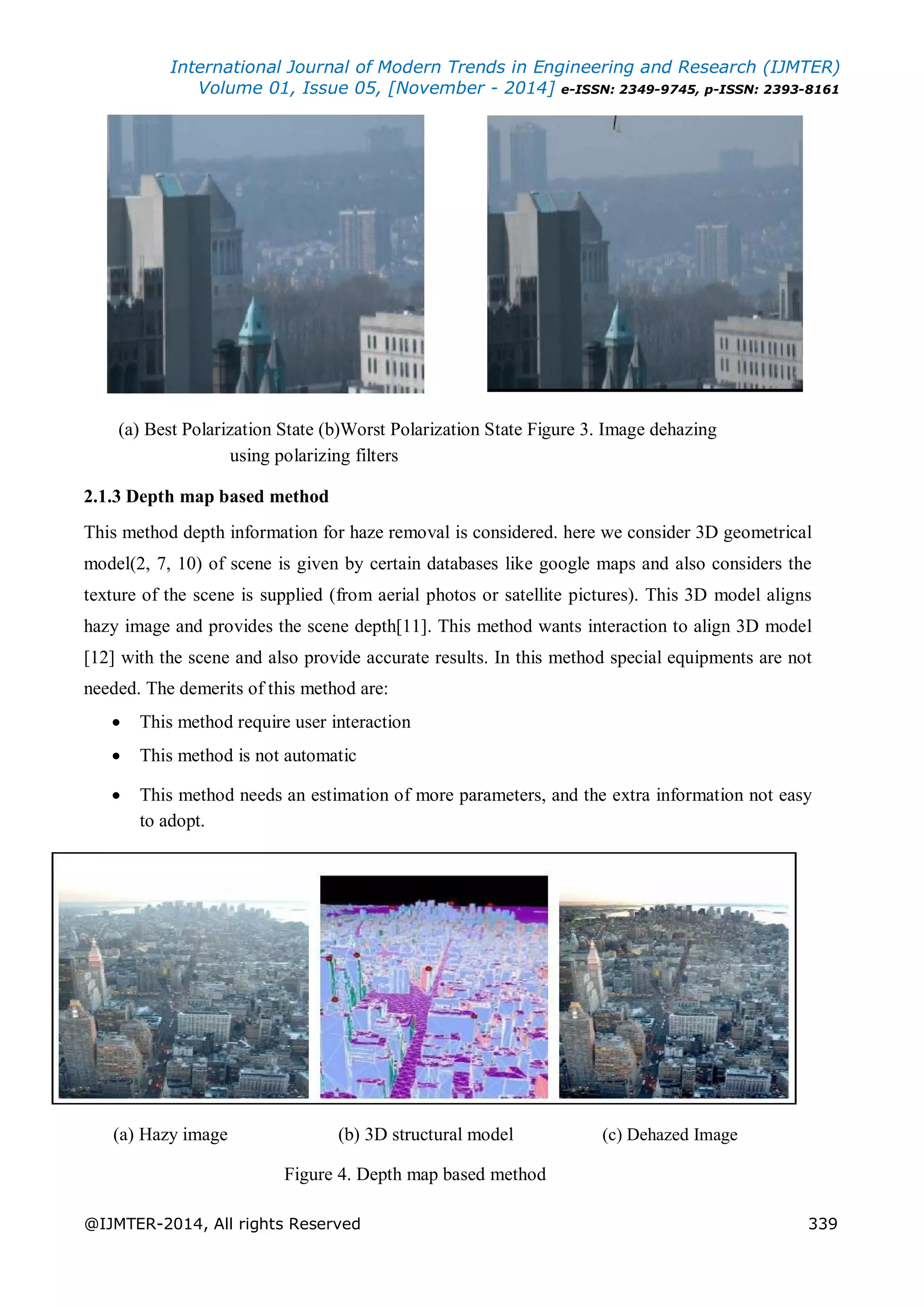 International Journal of Modern Trends in Engineering and Research (IJMTER)
Volume 01, Issue 05, [November - 2014] e-ISSN: 2349-9745, p-ISSN: 2393-8161
@IJMTER-2014, All rights Reserved 339
(a) Best Polarization State (b)Worst Polarization State Figure 3. Image dehazing
using polarizing filters
2.1.3 Depth map based method
This method depth information for haze removal is considered. here we consider 3D geometrical
model(2, 7, 10) of scene is given by certain databases like google maps and also considers the
texture of the scene is supplied (from aerial photos or satellite pictures). This 3D model aligns
hazy image and provides the scene depth[11]. This method wants interaction to align 3D model
[12] with the scene and also provide accurate results. In this method special equipments are not
needed. The demerits of this method are:
 This method require user interaction 

 This method is not automatic 

 This method needs an estimation of more parameters, and the extra information not easy
to adopt. 
(a) Hazy image (b) 3D structural model (c) Dehazed Image
Figure 4. Depth map based method
 