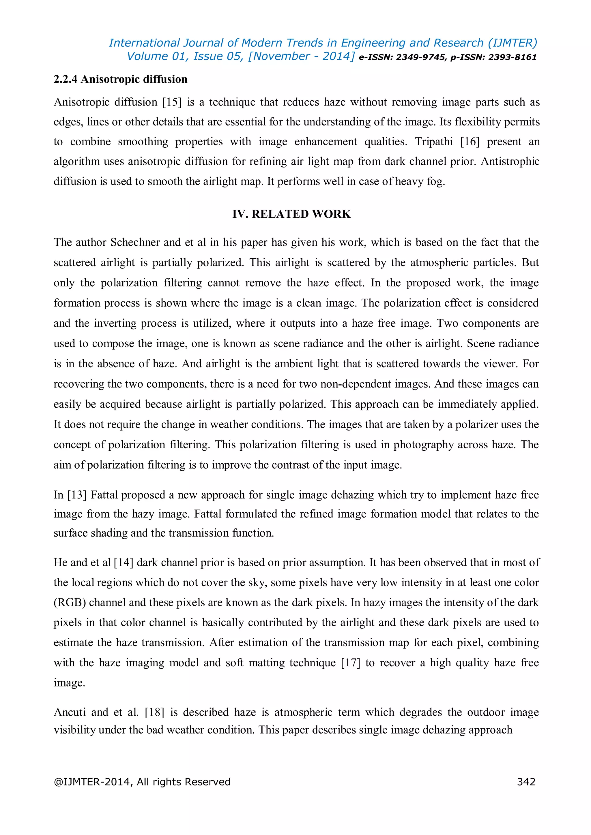 International Journal of Modern Trends in Engineering and Research (IJMTER)
Volume 01, Issue 05, [November - 2014] e-ISSN: 2349-9745, p-ISSN: 2393-8161
@IJMTER-2014, All rights Reserved 342
2.2.4 Anisotropic diffusion
Anisotropic diffusion [15] is a technique that reduces haze without removing image parts such as
edges, lines or other details that are essential for the understanding of the image. Its flexibility permits
to combine smoothing properties with image enhancement qualities. Tripathi [16] present an
algorithm uses anisotropic diffusion for refining air light map from dark channel prior. Antistrophic
diffusion is used to smooth the airlight map. It performs well in case of heavy fog.
IV. RELATED WORK
The author Schechner and et al in his paper has given his work, which is based on the fact that the
scattered airlight is partially polarized. This airlight is scattered by the atmospheric particles. But
only the polarization filtering cannot remove the haze effect. In the proposed work, the image
formation process is shown where the image is a clean image. The polarization effect is considered
and the inverting process is utilized, where it outputs into a haze free image. Two components are
used to compose the image, one is known as scene radiance and the other is airlight. Scene radiance
is in the absence of haze. And airlight is the ambient light that is scattered towards the viewer. For
recovering the two components, there is a need for two non-dependent images. And these images can
easily be acquired because airlight is partially polarized. This approach can be immediately applied.
It does not require the change in weather conditions. The images that are taken by a polarizer uses the
concept of polarization filtering. This polarization filtering is used in photography across haze. The
aim of polarization filtering is to improve the contrast of the input image.
In [13] Fattal proposed a new approach for single image dehazing which try to implement haze free
image from the hazy image. Fattal formulated the refined image formation model that relates to the
surface shading and the transmission function.
He and et al [14] dark channel prior is based on prior assumption. It has been observed that in most of
the local regions which do not cover the sky, some pixels have very low intensity in at least one color
(RGB) channel and these pixels are known as the dark pixels. In hazy images the intensity of the dark
pixels in that color channel is basically contributed by the airlight and these dark pixels are used to
estimate the haze transmission. After estimation of the transmission map for each pixel, combining
with the haze imaging model and soft matting technique [17] to recover a high quality haze free
image.
Ancuti and et al. [18] is described haze is atmospheric term which degrades the outdoor image
visibility under the bad weather condition. This paper describes single image dehazing approach
 